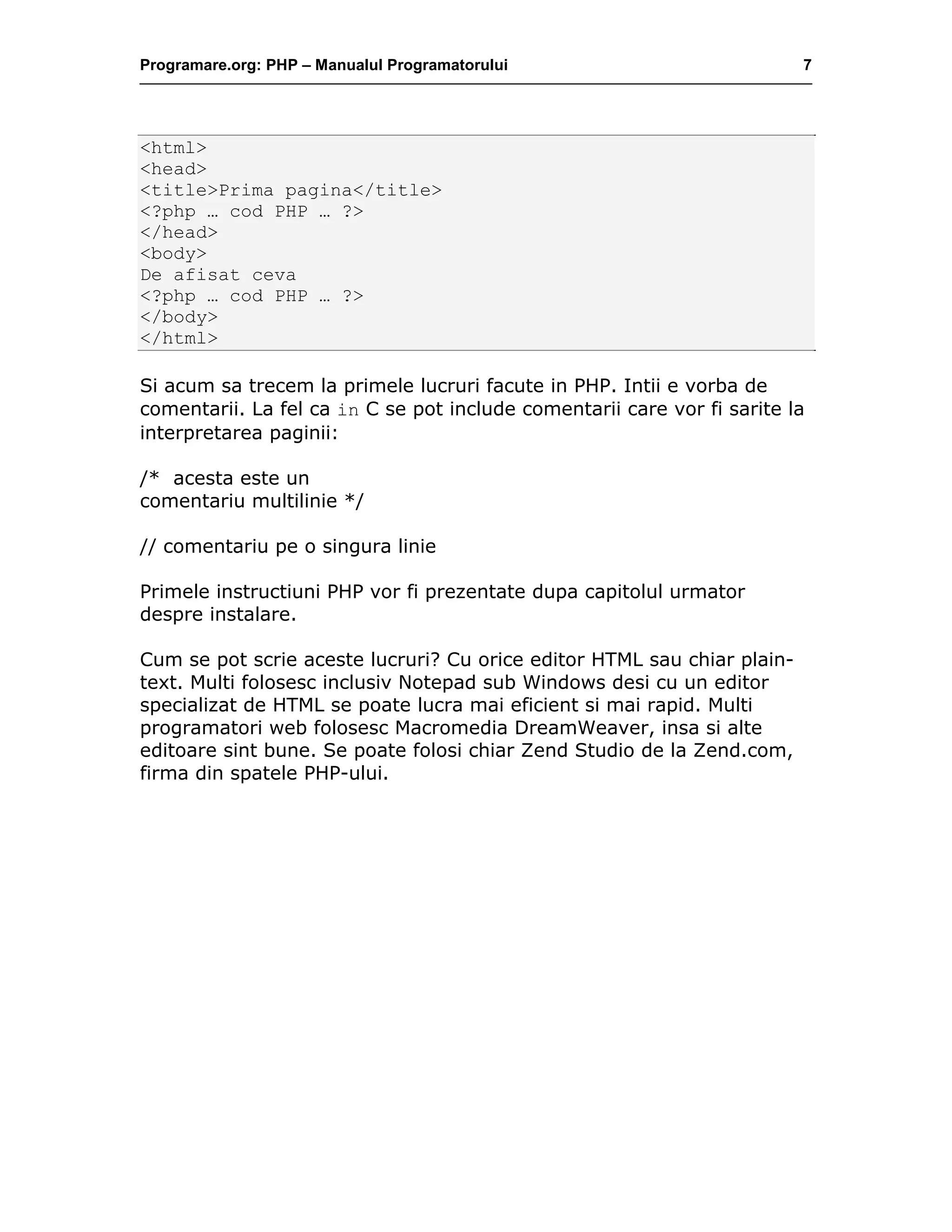 Programare.org: PHP – Manualul Programatorului 7
<html>
<head>
<title>Prima pagina</title>
<?php … cod PHP … ?>
</head>
<body>
De afisat ceva
<?php … cod PHP … ?>
</body>
</html>
Si acum sa trecem la primele lucruri facute in PHP. Intii e vorba de
comentarii. La fel ca in C se pot include comentarii care vor fi sarite la
interpretarea paginii:
/* acesta este un
comentariu multilinie */
// comentariu pe o singura linie
Primele instructiuni PHP vor fi prezentate dupa capitolul urmator
despre instalare.
Cum se pot scrie aceste lucruri? Cu orice editor HTML sau chiar plain-
text. Multi folosesc inclusiv Notepad sub Windows desi cu un editor
specializat de HTML se poate lucra mai eficient si mai rapid. Multi
programatori web folosesc Macromedia DreamWeaver, insa si alte
editoare sint bune. Se poate folosi chiar Zend Studio de la Zend.com,
firma din spatele PHP-ului.
 