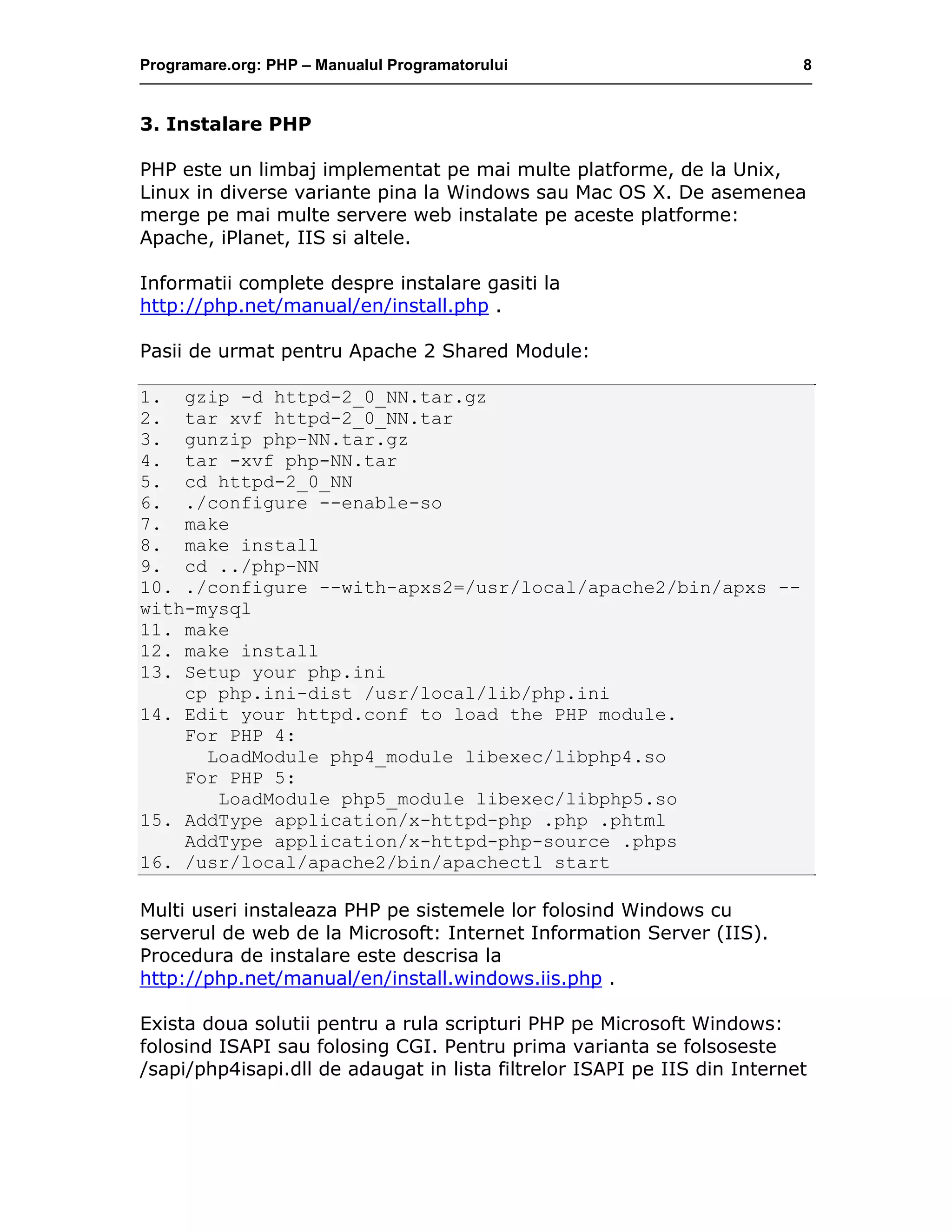 Programare.org: PHP – Manualul Programatorului 8
3. Instalare PHP
PHP este un limbaj implementat pe mai multe platforme, de la Unix,
Linux in diverse variante pina la Windows sau Mac OS X. De asemenea
merge pe mai multe servere web instalate pe aceste platforme:
Apache, iPlanet, IIS si altele.
Informatii complete despre instalare gasiti la
http://php.net/manual/en/install.php .
Pasii de urmat pentru Apache 2 Shared Module:
1. gzip -d httpd-2_0_NN.tar.gz
2. tar xvf httpd-2_0_NN.tar
3. gunzip php-NN.tar.gz
4. tar -xvf php-NN.tar
5. cd httpd-2_0_NN
6. ./configure --enable-so
7. make
8. make install
9. cd ../php-NN
10. ./configure --with-apxs2=/usr/local/apache2/bin/apxs --
with-mysql
11. make
12. make install
13. Setup your php.ini
cp php.ini-dist /usr/local/lib/php.ini
14. Edit your httpd.conf to load the PHP module.
For PHP 4:
LoadModule php4_module libexec/libphp4.so
For PHP 5:
LoadModule php5_module libexec/libphp5.so
15. AddType application/x-httpd-php .php .phtml
AddType application/x-httpd-php-source .phps
16. /usr/local/apache2/bin/apachectl start
Multi useri instaleaza PHP pe sistemele lor folosind Windows cu
serverul de web de la Microsoft: Internet Information Server (IIS).
Procedura de instalare este descrisa la
http://php.net/manual/en/install.windows.iis.php .
Exista doua solutii pentru a rula scripturi PHP pe Microsoft Windows:
folosind ISAPI sau folosing CGI. Pentru prima varianta se folsoseste
/sapi/php4isapi.dll de adaugat in lista filtrelor ISAPI pe IIS din Internet
 
