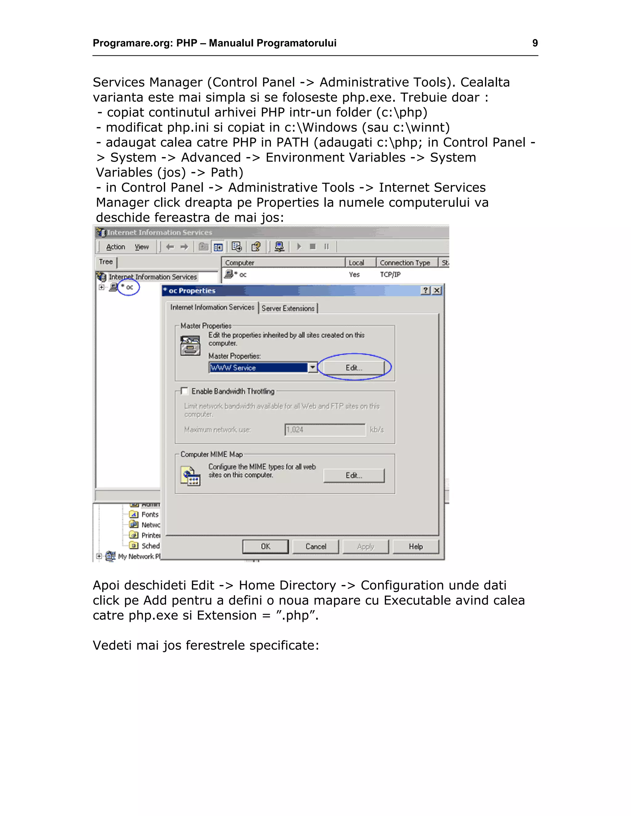 Programare.org: PHP – Manualul Programatorului 9
Services Manager (Control Panel -> Administrative Tools). Cealalta
varianta este mai simpla si se foloseste php.exe. Trebuie doar :
- copiat continutul arhivei PHP intr-un folder (c:php)
- modificat php.ini si copiat in c:Windows (sau c:winnt)
- adaugat calea catre PHP in PATH (adaugati c:php; in Control Panel -
> System -> Advanced -> Environment Variables -> System
Variables (jos) -> Path)
- in Control Panel -> Administrative Tools -> Internet Services
Manager click dreapta pe Properties la numele computerului va
deschide fereastra de mai jos:
Apoi deschideti Edit -> Home Directory -> Configuration unde dati
click pe Add pentru a defini o noua mapare cu Executable avind calea
catre php.exe si Extension = ”.php”.
Vedeti mai jos ferestrele specificate:
 