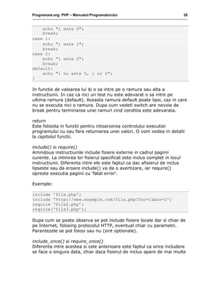 Programare.org: PHP – Manualul Programatorului 26
echo "i este 0";
break;
case 1:
echo "i este 1";
break;
case 2:
echo "i este 2";
break;
default:
echo "i nu este 0, 1 or 2";
}
In functie de valoarea lui $i o sa intre pe o ramura sau alta a
instructiunii. In caz ca nici un test nu este adevarat o sa intre pe
ultima ramura (default). Aceasta ramura default poate lipsi, caz in care
nu se executa nici o ramura. Dupa cum vedeti switch are nevoie de
break pentru terminarea unei ramuri cind conditia este adevarata.
return
Este folosita in functii pentru intoarcerea controlului executiei
programului cu sau fara returnarea unei valori. O vom vedea in detalii
la capitolul functii.
include() si require()
Amindoua instructiunile include fisiere externe in cadrul paginii
curente. La intinirea lor fisierul specificat este inclus complet in locul
instructiunii. Diferenta intre ele este faptul ca dac afisierul de inclus
lipseste sau da eroare include() va da o avertizare, iar require()
opreste executia paginii cu ‘fatal error’.
Exemple:
include 'file.php';
include 'http://www.example.com/file.php?foo=1&bar=2';
require ‘file2.php’;
require(‘file3.php’);
Dupa cum se poate observa se pot include fisiere locale dar si chiar de
pe Internet, folosing protocolul HTTP, eventual chiar cu parametri.
Parantezele se pot folosi sau nu (sint optionale).
include_once() si require_once()
Diferenta intre acestea si cele anterioare este faptul ca orice includere
se face o singura data, chiar daca fisierul de inclus apare de mai multe
 