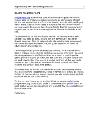 Programare.org: PHP – Manualul Programatorului 3
Despre Programare.org
Programare.org este o noua comunitate virtuala a programatorilor
romani care isi propune sa creeze un mediu de comunicare eficient
pentru toti membrii sai prin forum de discutii, articole, stiri, webloguri
dar si altele. Site-ul are in spate o echipa foarte mica de entuziasti
care au nevoie de ajutorul dvs. Sintem foarte deschisi la propuneri si
sugestii asa ca va invitam sa ne spuneti ce altceva doriti de la acest
site.
Temele propuse pe site sint foarte variate: de la programare web,
aplicatii sau baze de date, pina la stiri din domeniul IT sau chiar
discutii generale. Stim ca exista si alte site-uri destinate programarii,
insa unele sint specifice (PHP, VB, etc.), iar altele nu au reusit sa
adune suport si au disparut.
La toti ne place sa gasim informatii pe Internet, insa acestea exista
doar in masura in care lumea contribuie cu aceste informatii. Daca ati
dat de o problema mai dificila va invit sa spuneti si la altii solutia
gasita pentru a-i ajuta pe viitor, tot asa cum dvs. ati gasit sprijin cind
ati avut nevoie. Sau chiar puteti promova business-ul dvs sau cauta
colaborari sau colaboratori, insa toate in limita bunului simt (fara
reclama exagerata), totul fiind gratuit.
In aceeasi idee se inscrie noua serie de e-books despre programare
mai ales destinate incepatorilor, scrise in romaneste, simplu de inteles.
Vizitati cit mai des site-ul pentru noutati sau alte e-books care au fost
publicate sau se vor publica curind.
Pentru cei care doresc sa ne sprijine ii invit sa creeze un link catre
programare.org. Acest lucru poate fi considerat plata pentru acest e-
book gratuit daca il considerati util si v-a ajutat. Nu este obligatoriu ci
doar o rugaminte.
Multumim.
 