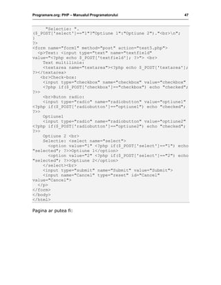 Programare.org: PHP – Manualul Programatorului 47
"Selectie: ".
($_POST['select']=="1"?"Optiune 1":"Optiune 2")."<br>n";
}
?>
<form name="form1" method="post" action="test5.php">
<p>Text: <input type="text" name="textfield"
value="<?php echo $_POST['textfield']; ?>"> <br>
Text multilinie:
<textarea name="textarea"><?php echo $_POST['textarea'];
?></textarea>
<br>Check-box:
<input type="checkbox" name="checkbox" value="checkbox"
<?php if($_POST['checkbox']=="checkbox") echo "checked";
?>>
<br>Buton radio:
<input type="radio" name="radiobutton" value="optiune1"
<?php if($_POST['radiobutton']=="optiune1") echo "checked";
?>>
Optiune1
<input type="radio" name="radiobutton" value="optiune2"
<?php if($_POST['radiobutton']=="optiune2") echo "checked";
?>>
Optiune 2 <br>
Selectie: <select name="select">
<option value="1" <?php if($_POST['select']=="1") echo
"selected"; ?>>Optiune 1</option>
<option value="2" <?php if($_POST['select']=="2") echo
"selected"; ?>>Optiune 2</option>
</select><br>
<input type="submit" name="Submit" value="Submit">
<input name="Cancel" type="reset" id="Cancel"
value="Cancel">
</p>
</form>
</body>
</html>
Pagina ar putea fi:
 