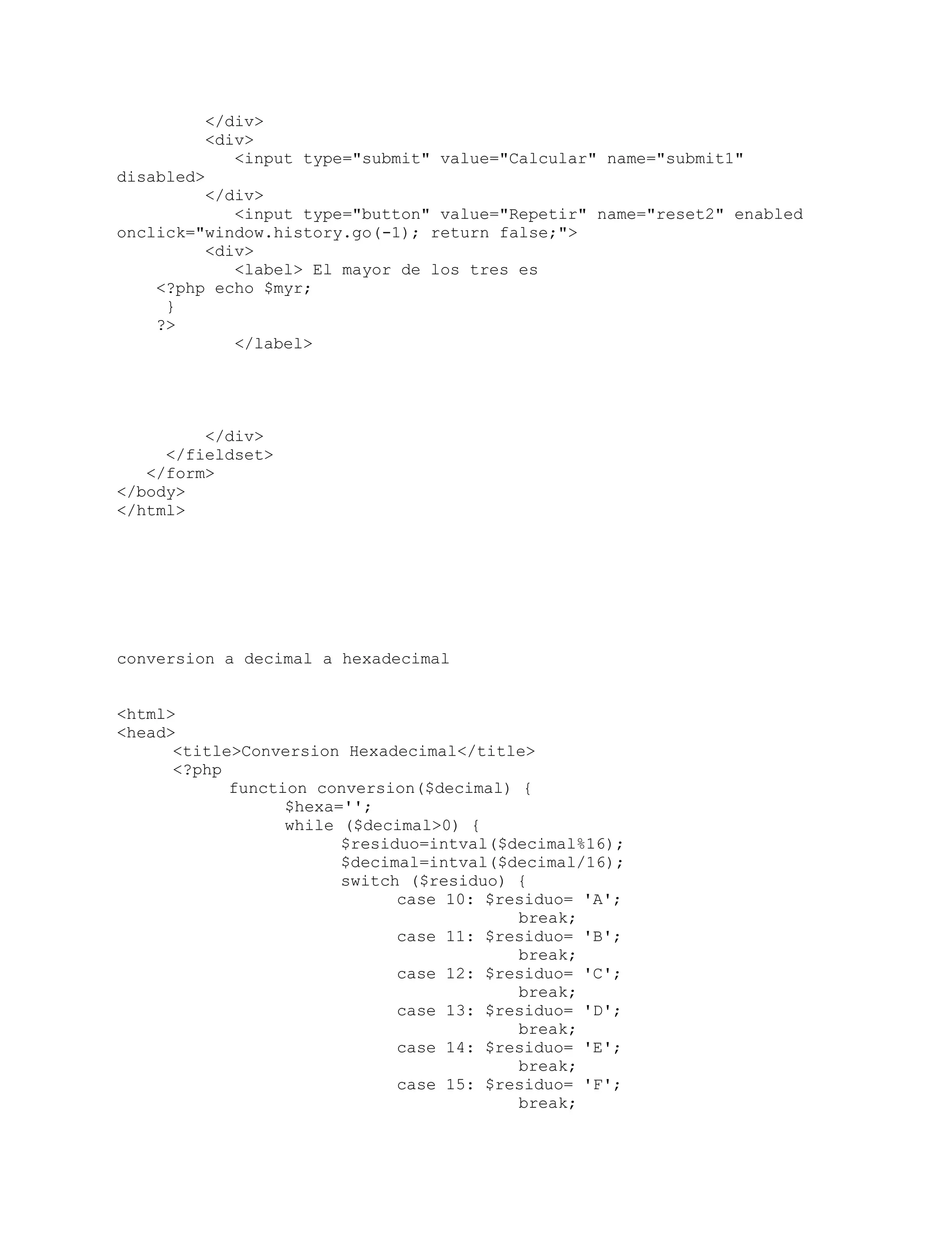 </div>
<div>
<input type="submit" value="Calcular" name="submit1"
disabled>
</div>
<input type="button" value="Repetir" name="reset2" enabled
onclick="window.history.go(-1); return false;">
<div>
<label> El mayor de los tres es
<?php echo $myr;
}
?>
</label>
</div>
</fieldset>
</form>
</body>
</html>
conversion a decimal a hexadecimal
<html>
<head>
<title>Conversion Hexadecimal</title>
<?php
function conversion($decimal) {
$hexa='';
while ($decimal>0) {
$residuo=intval($decimal%16);
$decimal=intval($decimal/16);
switch ($residuo) {
case 10: $residuo= 'A';
break;
case 11: $residuo= 'B';
break;
case 12: $residuo= 'C';
break;
case 13: $residuo= 'D';
break;
case 14: $residuo= 'E';
break;
case 15: $residuo= 'F';
break;
 