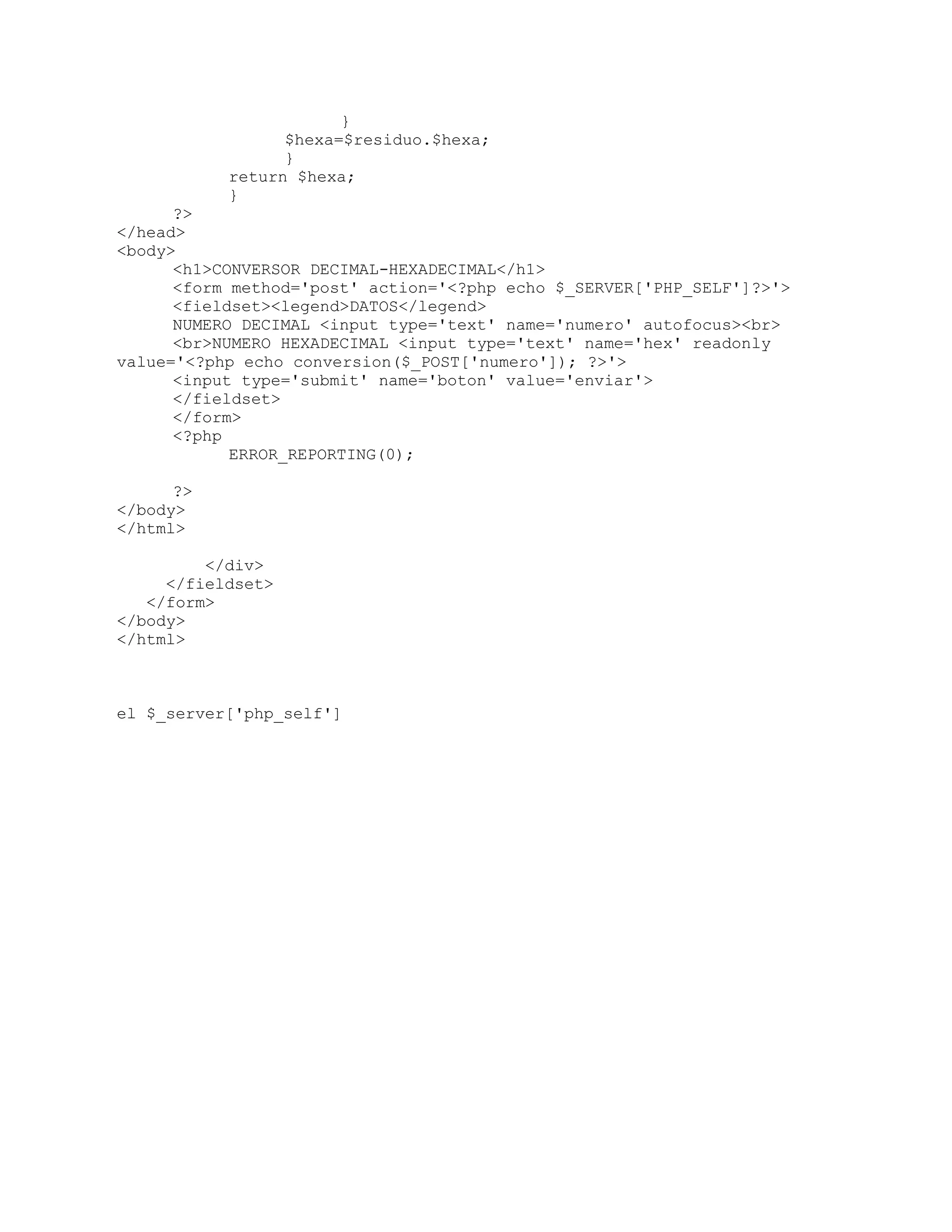 }
$hexa=$residuo.$hexa;
}
return $hexa;
}
?>
</head>
<body>
<h1>CONVERSOR DECIMAL-HEXADECIMAL</h1>
<form method='post' action='<?php echo $_SERVER['PHP_SELF']?>'>
<fieldset><legend>DATOS</legend>
NUMERO DECIMAL <input type='text' name='numero' autofocus><br>
<br>NUMERO HEXADECIMAL <input type='text' name='hex' readonly
value='<?php echo conversion($_POST['numero']); ?>'>
<input type='submit' name='boton' value='enviar'>
</fieldset>
</form>
<?php
ERROR_REPORTING(0);
?>
</body>
</html>
</div>
</fieldset>
</form>
</body>
</html>
el $_server['php_self']
 