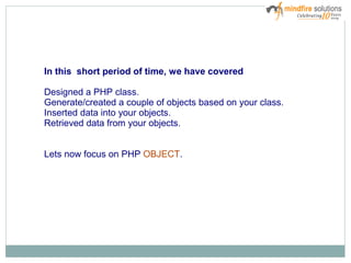 In this short period of time, we have covered
Designed a PHP class.
Generate/created a couple of objects based on your class.
Inserted data into your objects.
Retrieved data from your objects.
Lets now focus on PHP OBJECT.
 