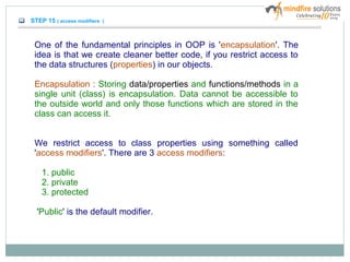 STEP 15 ( access modifiers )
One of the fundamental principles in OOP is 'encapsulation'. The
idea is that we create cleaner better code, if you restrict access to
the data structures (properties) in our objects.
Encapsulation : Storing data/properties and functions/methods in a
single unit (class) is encapsulation. Data cannot be accessible to
the outside world and only those functions which are stored in the
class can access it.
We restrict access to class properties using something called
'access modifiers'. There are 3 access modifiers:
1. public
2. private
3. protected
'Public' is the default modifier.
 