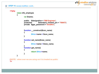 STEP 15 ( access modifiers ) conti...
<?php
class mfs_employee
{
var $name;
public $designation = 'SW Engineer';
protected $standard_charted_pin = '756472';
private $gps_password = 'mindfire';
function __construct($con_name)
{
$this->name = $con_name;
}
function set_name($new_name)
{
$this->name = $new_name;
}
function get_name()
{
return $this->name;
}
}
//NOTE : when ever we are using var it is treated as public
?>
 