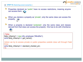 STEP 16 ( Restricting access to properties )
Properties declared as 'public' have no access restrictions, meaning anyone
can access them.
When you declare a property as 'private', only the same class can access the
property.
When a property is declared 'protected', only the same class and classes
derived from that class can access the property - this has to do with inheritance
<?php
$obj_mfsemp1 = new mfs_employee (“Mindfire”);
echo $obj_mfsemp1-> get_name();
//when we try to access private or public properties outside class will through Fatal
Error
echo $obj_mfsemp1-> standard_charted_pin;
?>
 