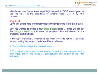 STEP 18 ( Inheritance - reusing code the OOP way )
Inheritance is a fundamental capability/construct in OOP where you can
use one class, as the base/basis for another class … or many other
classes.
Why do it?
Doing this allows help to efficiently reuse the code found in our base class.
Say, you wanted to create a new 'sales_people' class … since we can say
that 'mfs_employee' is a type/kind of 'peoples', they will share common
properties and methods.
In this type of situation, inheritance can make our code lighter … because
we are reusing the same code in two different classes.
1. You only have to type the code out once.
2. The actual code being reused, can be reused in many classes but it is
only typed out in one place … conceptually, this is sort-of like PHP
includes().
 