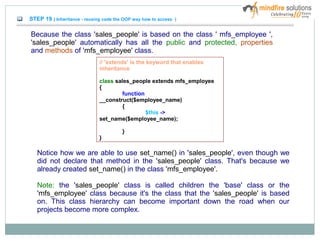 STEP 19 ( Inheritance - reusing code the OOP way how to access )
Because the class 'sales_people' is based on the class ' mfs_employee ',
'sales_people' automatically has all the public and protected, properties
and methods of 'mfs_employee' class.
Notice how we are able to use set_name() in 'sales_people', even though we
did not declare that method in the 'sales_people' class. That's because we
already created set_name() in the class 'mfs_employee'.
Note: the 'sales_people' class is called children the 'base' class or the
'mfs_employee' class because it's the class that the 'sales_people' is based
on. This class hierarchy can become important down the road when our
projects become more complex.
// 'extends' is the keyword that enables
inheritance
class sales_people extends mfs_employee
{
function
__construct($employee_name)
{
$this ->
set_name($employee_name);
}
}
 