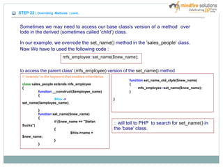 STEP 22 ( Overriding Methods ) cont..
Sometimes we may need to access our base class's version of a method over
lode in the derived (sometimes called 'child') class.
In our example, we overrode the set_name() method in the 'sales_people' class.
Now We have to used the following code :
mfs_employee::set_name($new_name);
to access the parent class' (mfs_employee) version of the set_name() method
// 'extends' is the keyword that enables inheritance
class sales_people extends mfs_employee
{
function __construct($employee_name)
{
$this ->
set_name($employee_name);
}
function set_name($new_name)
{
if ($new_name == "Stefan
Sucks")
{
$this->name =
$new_name;
}
}
function set_name_old_style($new_name)
{
mfs_employee::set_name($new_name);
}
}
:: will tell to PHP to search for set_name() in
the 'base' class.
 