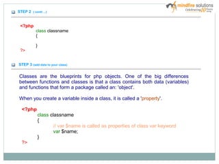 STEP 2 ( conti ...)
<?php
class classname
{
}
?>
STEP 3 (add data to your class)
Classes are the blueprints for php objects. One of the big differences
between functions and classes is that a class contains both data (variables)
and functions that form a package called an: 'object'.
When you create a variable inside a class, it is called a 'property'.
<?php
class classname
{
// var $name is called as properties of class var keyword
var $name;
}
?>
 