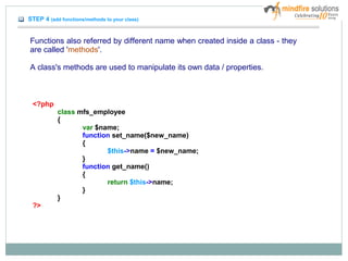 STEP 4 (add functions/methods to your class)
Functions also referred by different name when created inside a class - they
are called 'methods'.
A class's methods are used to manipulate its own data / properties.
<?php
class mfs_employee
{
var $name;
function set_name($new_name)
{
$this->name = $new_name;
}
function get_name()
{
return $this->name;
}
}
?>
 