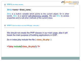 STEP 6 (The '$this' variable)
$this->name = $new_name;
$this is a built-in variable which points to the current object. Or in other
words, $this is a special self-referencing variable. We use $this to access
properties and to call other methods of the current class.
STEP 7 (Use our class in our main PHP page : index.php )
We should not create the PHP classes in our main page, else it will
break the main purpose of building applications in OOP.
So in index.php include the file ( class_lib.php )
<?php include('class_lib.php'); ?>
 
