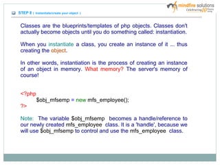 STEP 8 ( Instantiate/create your object )
Classes are the blueprints/templates of php objects. Classes don't
actually become objects until you do something called: instantiation.
When you instantiate a class, you create an instance of it ... thus
creating the object.
In other words, instantiation is the process of creating an instance
of an object in memory. What memory? The server's memory of
course!
<?php
$obj_mfsemp = new mfs_employee();
?>
Note: The variable $obj_mfsemp becomes a handle/reference to
our newly created mfs_employee class. It is a 'handle', because we
will use $obj_mfsemp to control and use the mfs_employee class.
 
