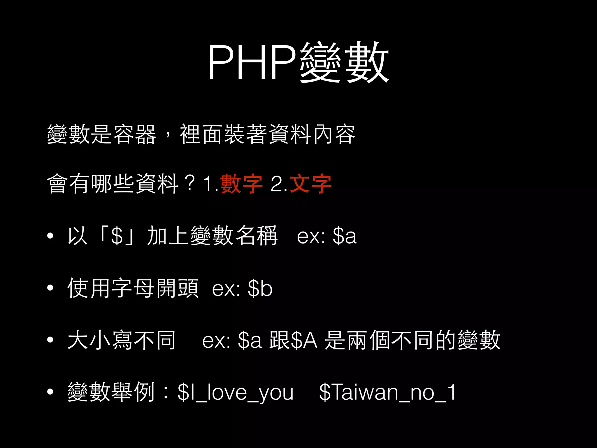 PHP變數
變數是容器，裡⾯面裝著資料內容
會有哪些資料？1.數字 2.⽂文字
• 以「$」加上變數名稱 ex: $a
• 使⽤用字⺟母開頭 ex: $b
• ⼤大⼩小寫不同 ex: $a 跟$A 是兩個不同的變數
• 變數舉例：$I_love_you $Taiwan_no_1
 