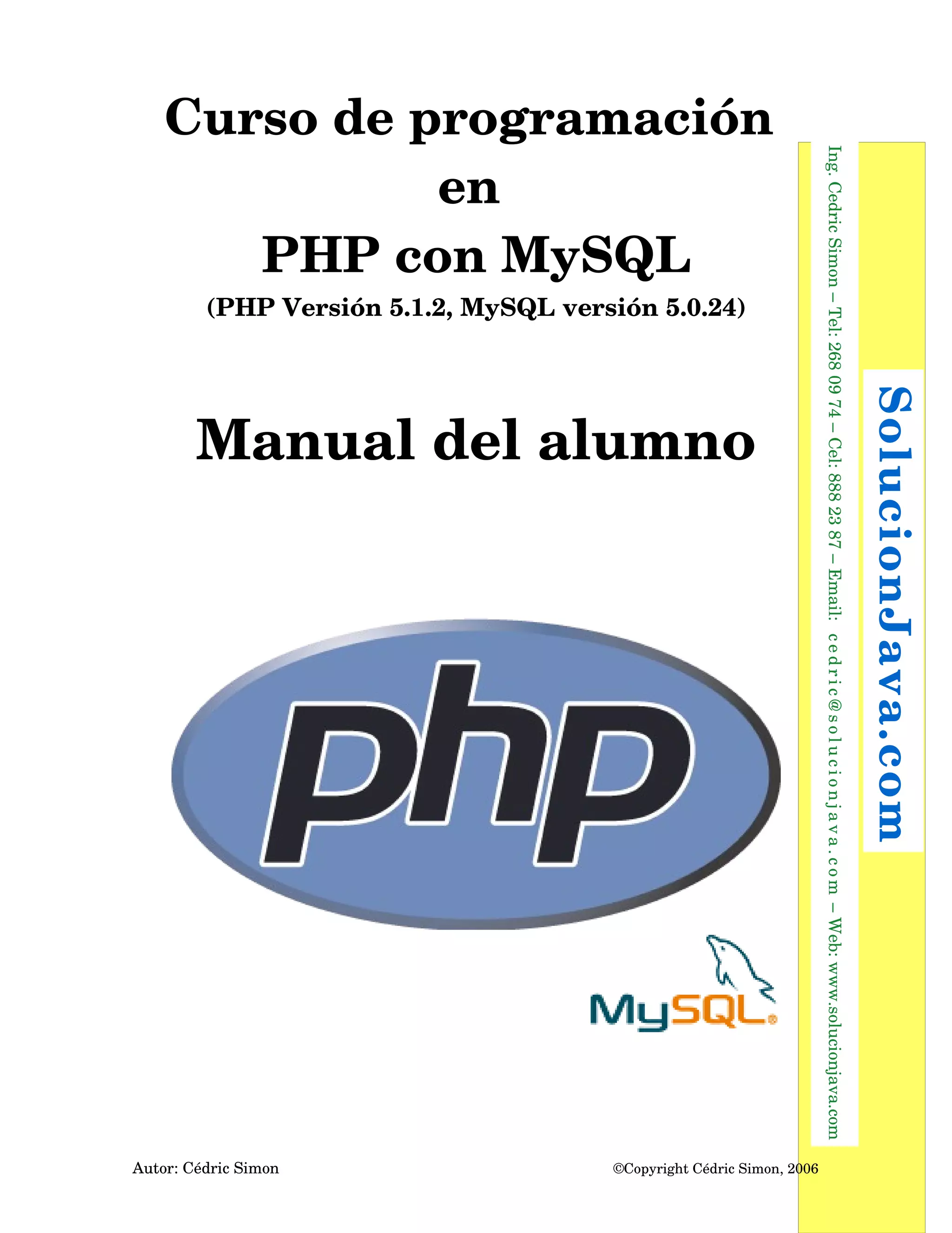 Curso de programación 
en 
PHP con MySQL
(PHP Versión 5.1.2, MySQL versión 5.0.24)
Manual del alumno
Autor: Cédric Simon  ©Copyright Cédric Simon, 2006
  Ing. Cedric Simon – Tel: 268 09 74 – Cel: 888 23 87 – Email:  cedric@solucionjava.com – Web: www.solucionjava.com
 SolucionJava.com
 