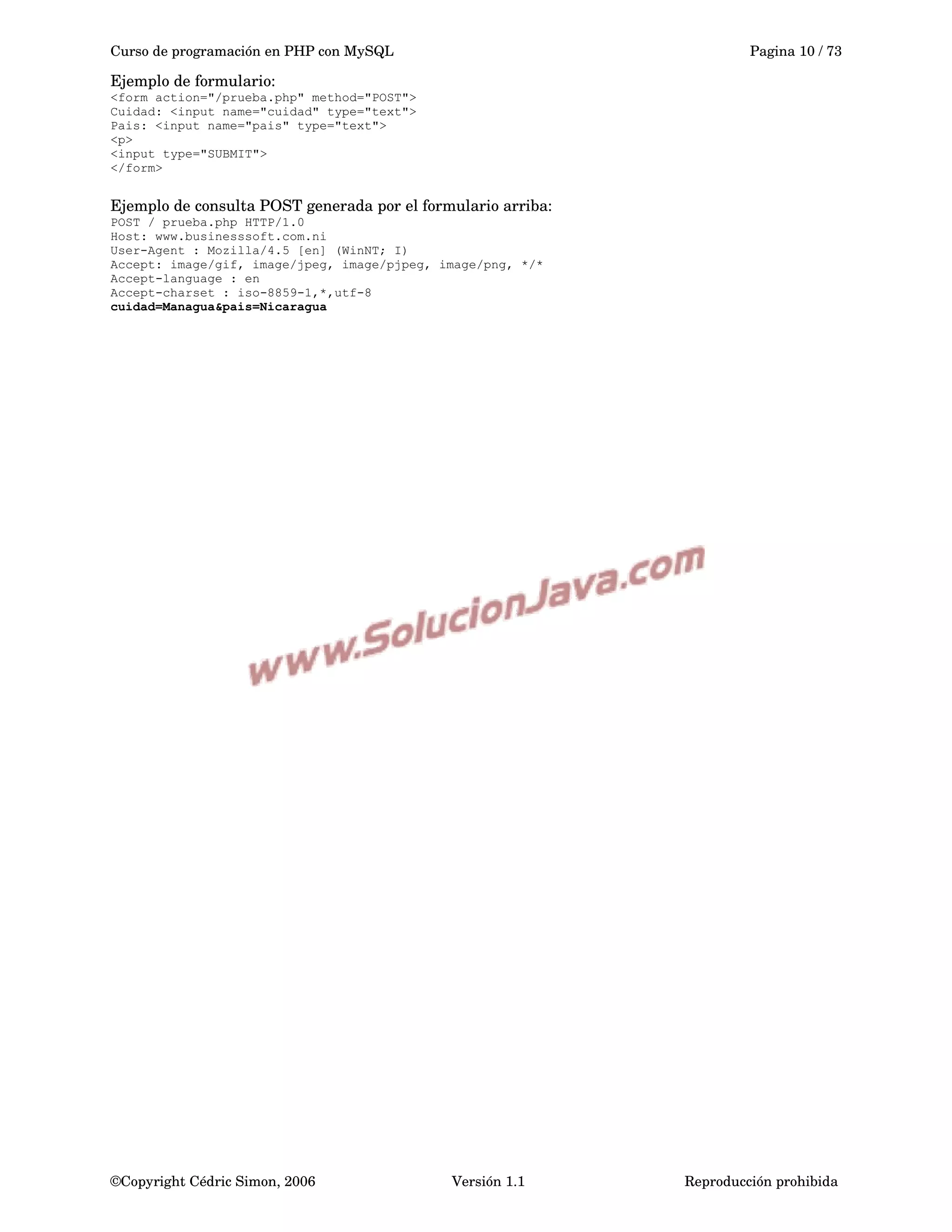 Curso de programación en PHP con MySQL Pagina 10 / 73
Ejemplo de formulario:
<form action="/prueba.php" method="POST">
Cuidad: <input name="cuidad" type="text">
Pais: <input name="pais" type="text">
<p>
<input type="SUBMIT">
</form>
Ejemplo de consulta POST generada por el formulario arriba:
POST / prueba.php HTTP/1.0
Host: www.businesssoft.com.ni
User-Agent : Mozilla/4.5 [en] (WinNT; I)
Accept: image/gif, image/jpeg, image/pjpeg, image/png, */*
Accept-language : en
Accept-charset : iso-8859-1,*,utf-8
cuidad=Managua&pais=Nicaragua
©Copyright Cédric Simon, 2006 Versión 1.1 Reproducción prohibida 
 