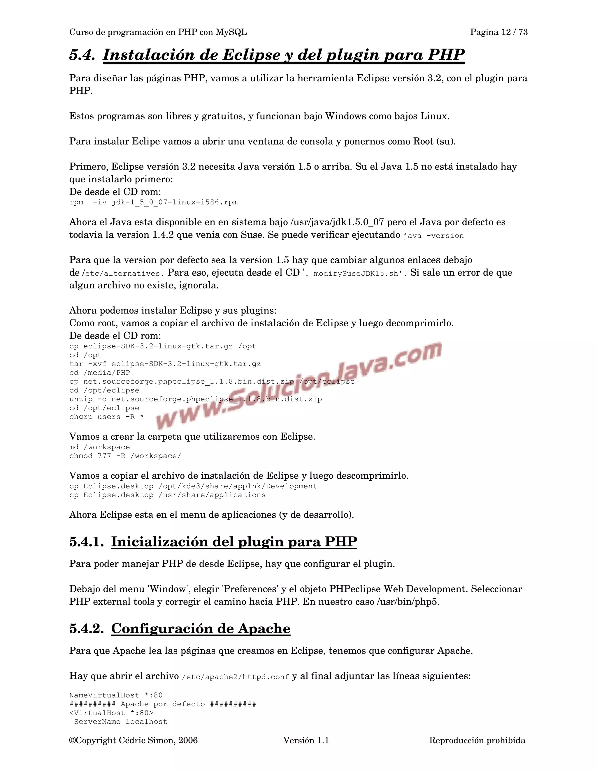 Curso de programación en PHP con MySQL Pagina 12 / 73
5.4. Instalación de Eclipse y del plugin para PHP   
Para diseñar las páginas PHP, vamos a utilizar la herramienta Eclipse versión 3.2, con el plugin para 
PHP. 
Estos programas son libres y gratuitos, y funcionan bajo Windows como bajos Linux.
Para instalar Eclipe vamos a abrir una ventana de consola y ponernos como Root (su).
Primero, Eclipse versión 3.2 necesita Java versión 1.5 o arriba. Su el Java 1.5 no está instalado hay 
que instalarlo primero:
De desde el CD rom:
rpm -iv jdk-1_5_0_07-linux-i586.rpm
Ahora el Java esta disponible en en sistema bajo /usr/java/jdk1.5.0_07 pero el Java por defecto es 
todavia la version 1.4.2 que venia con Suse. Se puede verificar ejecutando java -version
Para que la version por defecto sea la version 1.5 hay que cambiar algunos enlaces debajo 
de /etc/alternatives. Para eso, ejecuta desde el CD '. modifySuseJDK15.sh'. Si sale un error de que 
algun archivo no existe, ignorala.  
Ahora podemos instalar Eclipse y sus plugins:
Como root, vamos a copiar el archivo de instalación de Eclipse y luego decomprimirlo.
De desde el CD rom:
cp eclipse-SDK-3.2-linux-gtk.tar.gz /opt
cd /opt
tar -xvf eclipse-SDK-3.2-linux-gtk.tar.gz
cd /media/PHP
cp net.sourceforge.phpeclipse_1.1.8.bin.dist.zip /opt/eclipse
cd /opt/eclipse
unzip -o net.sourceforge.phpeclipse_1.1.8.bin.dist.zip
cd /opt/eclipse
chgrp users -R *
Vamos a crear la carpeta que utilizaremos con Eclipse.
md /workspace
chmod 777 -R /workspace/
Vamos a copiar el archivo de instalación de Eclipse y luego descomprimirlo.
cp Eclipse.desktop /opt/kde3/share/applnk/Development
cp Eclipse.desktop /usr/share/applications
Ahora Eclipse esta en el menu de aplicaciones (y de desarrollo).
5.4.1. Inicialización del plugin para PHP   
Para poder manejar PHP de desde Eclipse, hay que configurar el plugin.
Debajo del menu 'Window', elegir 'Preferences' y el objeto PHPeclipse Web Development. Seleccionar 
PHP external tools y corregir el camino hacia PHP. En nuestro caso /usr/bin/php5.
5.4.2. Configuración de Apache   
Para que Apache lea las páginas que creamos en Eclipse, tenemos que configurar Apache.
Hay que abrir el archivo /etc/apache2/httpd.conf y al final adjuntar las líneas siguientes:
NameVirtualHost *:80
########## Apache por defecto ##########
<VirtualHost *:80>
ServerName localhost
©Copyright Cédric Simon, 2006 Versión 1.1 Reproducción prohibida 
 