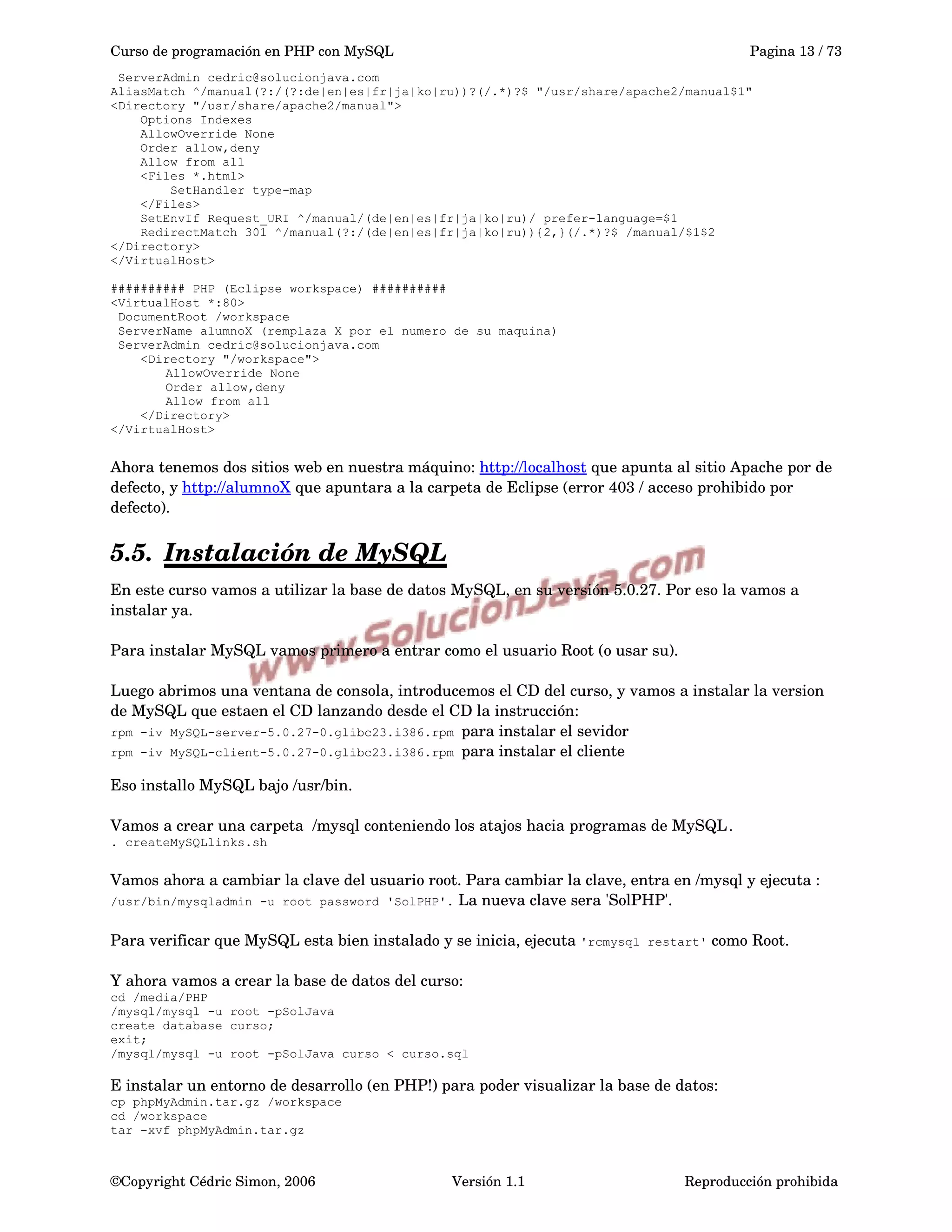 Curso de programación en PHP con MySQL Pagina 13 / 73
ServerAdmin cedric@solucionjava.com
AliasMatch ^/manual(?:/(?:de|en|es|fr|ja|ko|ru))?(/.*)?$ "/usr/share/apache2/manual$1"
<Directory "/usr/share/apache2/manual">
Options Indexes
AllowOverride None
Order allow,deny
Allow from all
<Files *.html>
SetHandler type-map
</Files>
SetEnvIf Request_URI ^/manual/(de|en|es|fr|ja|ko|ru)/ prefer-language=$1
RedirectMatch 301 ^/manual(?:/(de|en|es|fr|ja|ko|ru)){2,}(/.*)?$ /manual/$1$2
</Directory>
</VirtualHost>
########## PHP (Eclipse workspace) ##########
<VirtualHost *:80>
DocumentRoot /workspace
ServerName alumnoX (remplaza X por el numero de su maquina)
ServerAdmin cedric@solucionjava.com
<Directory "/workspace">
AllowOverride None
Order allow,deny
Allow from all
</Directory>
</VirtualHost>
Ahora tenemos dos sitios web en nuestra máquino: http://localhost que apunta al sitio Apache por de 
defecto, y http://alumnoX que apuntara a la carpeta de Eclipse (error 403 / acceso prohibido por 
defecto).
5.5. Instalación de MySQL   
En este curso vamos a utilizar la base de datos MySQL, en su versión 5.0.27. Por eso la vamos a 
instalar ya.
Para instalar MySQL vamos primero a entrar como el usuario Root (o usar su).
Luego abrimos una ventana de consola, introducemos el CD del curso, y vamos a instalar la version 
de MySQL que estaen el CD lanzando desde el CD la instrucción: 
rpm -iv MySQL-server-5.0.27-0.glibc23.i386.rpm para instalar el sevidor
rpm -iv MySQL-client-5.0.27-0.glibc23.i386.rpm para instalar el cliente
Eso installo MySQL bajo /usr/bin.
Vamos a crear una carpeta  /mysql conteniendo los atajos hacia programas de MySQL.
. createMySQLlinks.sh
Vamos ahora a cambiar la clave del usuario root. Para cambiar la clave, entra en /mysql y ejecuta : 
/usr/bin/mysqladmin -u root password 'SolPHP'. La nueva clave sera 'SolPHP'.
Para verificar que MySQL esta bien instalado y se inicia, ejecuta 'rcmysql restart' como Root.
Y ahora vamos a crear la base de datos del curso: 
cd /media/PHP
/mysql/mysql -u root -pSolJava
create database curso;
exit;
/mysql/mysql -u root -pSolJava curso < curso.sql
E instalar un entorno de desarrollo (en PHP!) para poder visualizar la base de datos: 
cp phpMyAdmin.tar.gz /workspace
cd /workspace
tar -xvf phpMyAdmin.tar.gz
©Copyright Cédric Simon, 2006 Versión 1.1 Reproducción prohibida 
 