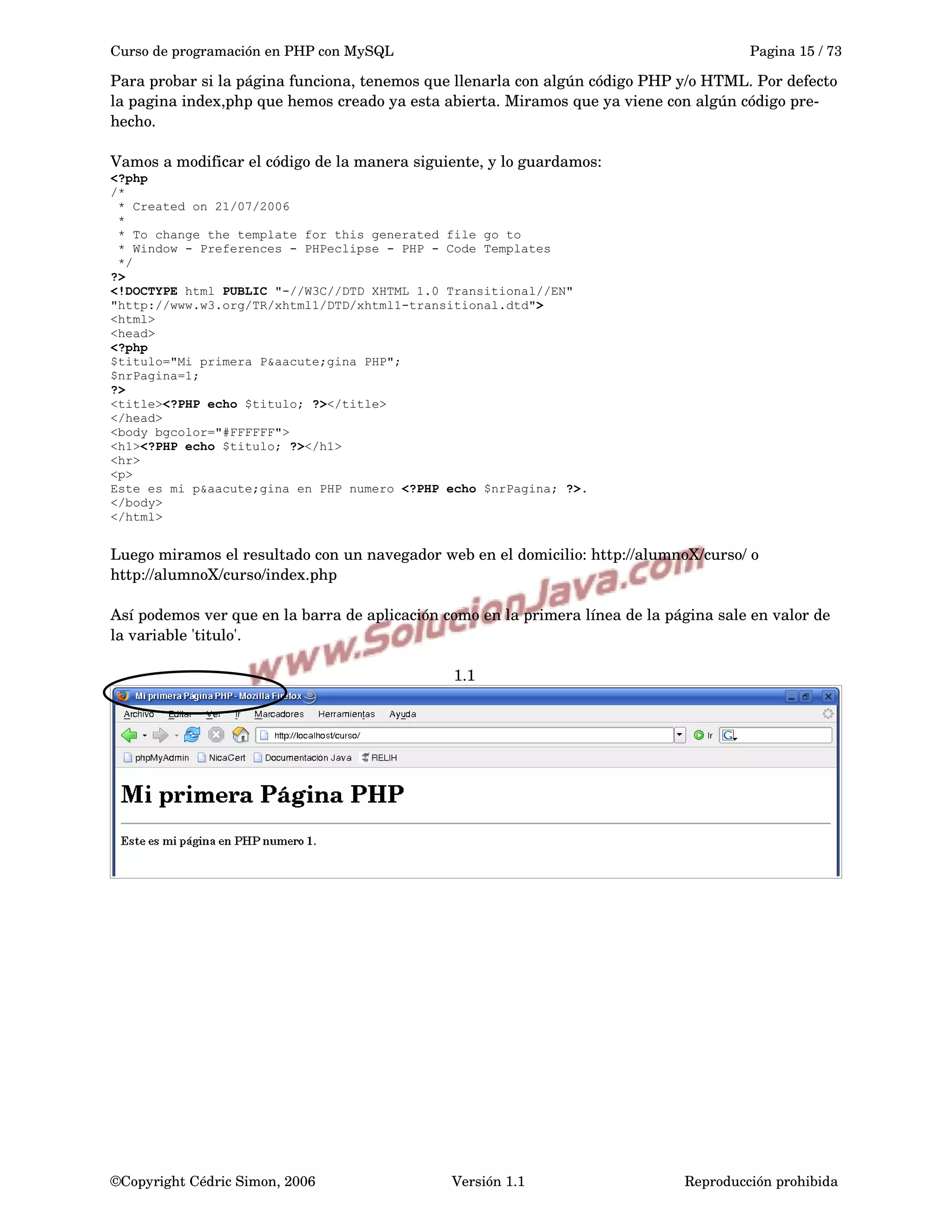 Curso de programación en PHP con MySQL Pagina 15 / 73
Para probar si la página funciona, tenemos que llenarla con algún código PHP y/o HTML. Por defecto 
la pagina index,php que hemos creado ya esta abierta. Miramos que ya viene con algún código pre­
hecho.
Vamos a modificar el código de la manera siguiente, y lo guardamos:
<?php
/*
* Created on 21/07/2006
*
* To change the template for this generated file go to
* Window - Preferences - PHPeclipse - PHP - Code Templates
*/
?>
<!DOCTYPE html PUBLIC "-//W3C//DTD XHTML 1.0 Transitional//EN"
"http://www.w3.org/TR/xhtml1/DTD/xhtml1-transitional.dtd">
<html>
<head>
<?php
$titulo="Mi primera P&aacute;gina PHP";
$nrPagina=1;
?>
<title><?PHP echo $titulo; ?></title>
</head>
<body bgcolor="#FFFFFF">
<h1><?PHP echo $titulo; ?></h1>
<hr>
<p>
Este es mi p&aacute;gina en PHP numero <?PHP echo $nrPagina; ?>.
</body>
</html>
Luego miramos el resultado con un navegador web en el domicilio: http://alumnoX/curso/ o 
http://alumnoX/curso/index.php
Así podemos ver que en la barra de aplicación como en la primera línea de la página sale en valor de 
la variable 'titulo'.
1.1
©Copyright Cédric Simon, 2006 Versión 1.1 Reproducción prohibida 
 