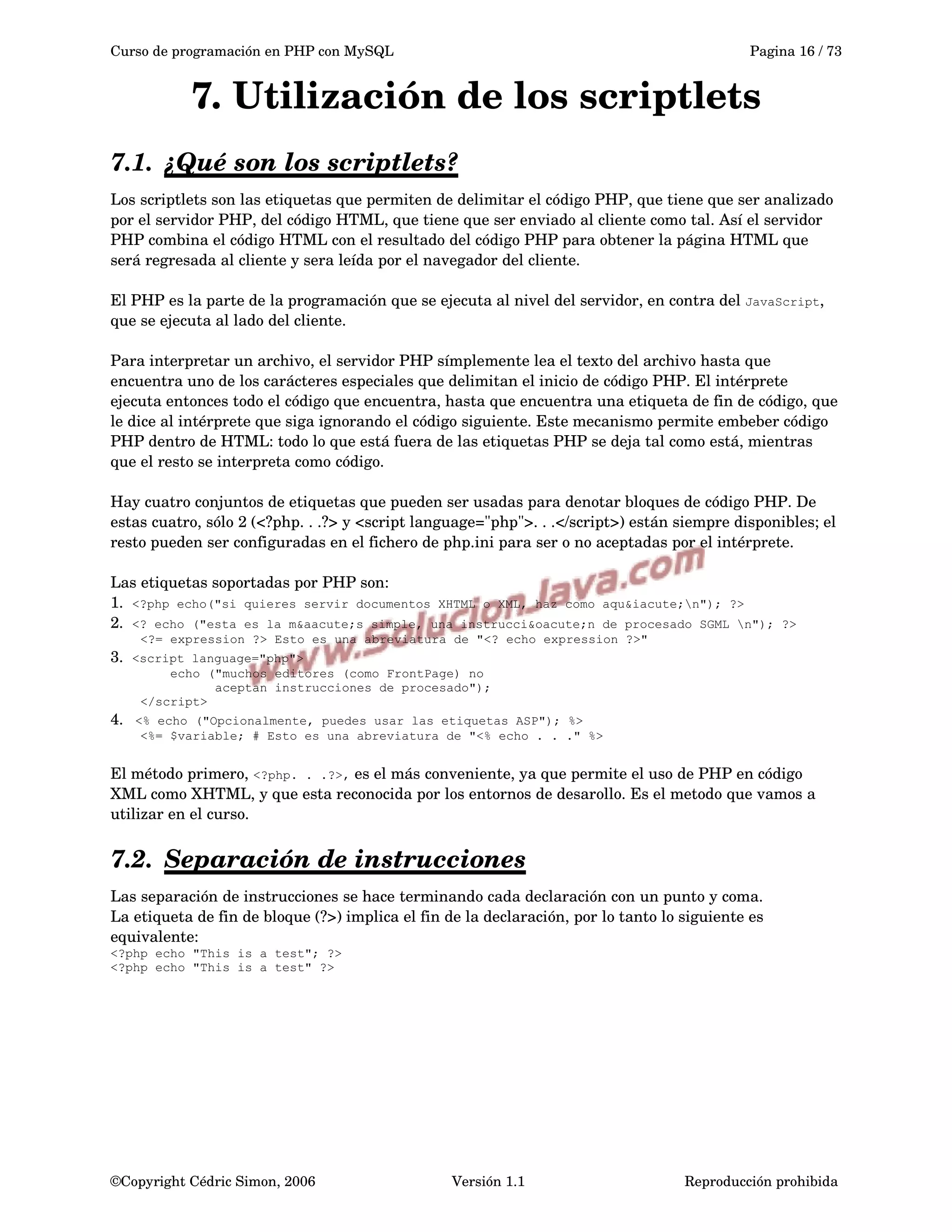 Curso de programación en PHP con MySQL Pagina 16 / 73
7. Utilización de los scriptlets
7.1. ¿Qué son los scriptlets?   
Los scriptlets son las etiquetas que permiten de delimitar el código PHP, que tiene que ser analizado 
por el servidor PHP, del código HTML, que tiene que ser enviado al cliente como tal. Así el servidor 
PHP combina el código HTML con el resultado del código PHP para obtener la página HTML que 
será regresada al cliente y sera leída por el navegador del cliente.
El PHP es la parte de la programación que se ejecuta al nivel del servidor, en contra del JavaScript, 
que se ejecuta al lado del cliente.
Para interpretar un archivo, el servidor PHP símplemente lea el texto del archivo hasta que 
encuentra uno de los carácteres especiales que delimitan el inicio de código PHP. El intérprete 
ejecuta entonces todo el código que encuentra, hasta que encuentra una etiqueta de fin de código, que 
le dice al intérprete que siga ignorando el código siguiente. Este mecanismo permite embeber código 
PHP dentro de HTML: todo lo que está fuera de las etiquetas PHP se deja tal como está, mientras 
que el resto se interpreta como código.
Hay cuatro conjuntos de etiquetas que pueden ser usadas para denotar bloques de código PHP. De 
estas cuatro, sólo 2 (<?php. . .?> y <script language="php">. . .</script>) están siempre disponibles; el 
resto pueden ser configuradas en el fichero de php.ini para ser o no aceptadas por el intérprete. 
Las etiquetas soportadas por PHP son:
1.  <?php echo("si quieres servir documentos XHTML o XML, haz como aqu&iacute;n"); ?>
2.  <? echo ("esta es la m&aacute;s simple, una instrucci&oacute;n de procesado SGML n"); ?>
<?= expression ?> Esto es una abreviatura de "<? echo expression ?>"
3.  <script language="php">
echo ("muchos editores (como FrontPage) no
aceptan instrucciones de procesado");
</script>
4.  <% echo ("Opcionalmente, puedes usar las etiquetas ASP"); %>
<%= $variable; # Esto es una abreviatura de "<% echo . . ." %>
El método primero, <?php. . .?>, es el más conveniente, ya que permite el uso de PHP en código 
XML como XHTML, y que esta reconocida por los entornos de desarollo. Es el metodo que vamos a 
utilizar en el curso.
7.2. Separación de instrucciones   
Las separación de instrucciones se hace terminando cada declaración con un punto y coma. 
La etiqueta de fin de bloque (?>) implica el fin de la declaración, por lo tanto lo siguiente es 
equivalente:  
<?php echo "This is a test"; ?>
<?php echo "This is a test" ?>
©Copyright Cédric Simon, 2006 Versión 1.1 Reproducción prohibida 
 