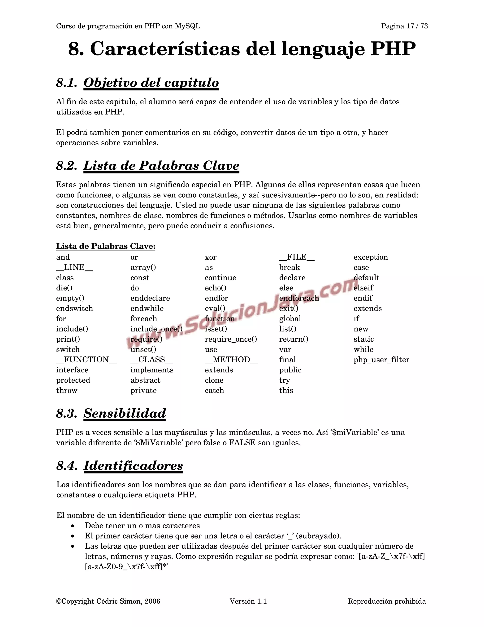 Curso de programación en PHP con MySQL Pagina 17 / 73
8. Características del lenguaje PHP
8.1. Objetivo del capitulo   
Al fin de este capitulo, el alumno será capaz de entender el uso de variables y los tipo de datos 
utilizados en PHP.
El podrá también poner comentarios en su código, convertir datos de un tipo a otro, y hacer 
operaciones sobre variables.
8.2. Lista de Palabras Clave   
Estas palabras tienen un significado especial en PHP. Algunas de ellas representan cosas que lucen 
como funciones, o algunas se ven como constantes, y así sucesivamente­­pero no lo son, en realidad: 
son construcciones del lenguaje. Usted no puede usar ninguna de las siguientes palabras como 
constantes, nombres de clase, nombres de funciones o métodos. Usarlas como nombres de variables 
está bien, generalmente, pero puede conducir a confusiones.
Lista de Palabras Clave:
and  or  xor  __FILE__  exception
__LINE__  array()  as  break  case
class  const  continue  declare  default
die()  do  echo()  else  elseif
empty()  enddeclare  endfor  endforeach  endif
endswitch  endwhile  eval()  exit()  extends
for  foreach  function  global  if
include()  include_once()  isset()  list()  new
print()  require()  require_once()  return()  static
switch  unset()  use  var  while
__FUNCTION__  __CLASS__  __METHOD__  final   php_user_filter 
interface   implements extends  public
protected   abstract  clone try  
throw  private catch  this   
8.3. Sensibilidad   
PHP es a veces sensible a las mayúsculas y las minúsculas, a veces no. Así ‘$miVariable’ es una 
variable diferente de ‘$MiVariable’ pero false o FALSE son iguales.
8.4. Identificadores   
Los identificadores son los nombres que se dan para identificar a las clases, funciones, variables, 
constantes o cualquiera etiqueta PHP.
El nombre de un identificador tiene que cumplir con ciertas reglas:
• Debe tener un o mas caracteres
• El primer carácter tiene que ser una letra o el carácter ‘_’ (subrayado).
• Las letras que pueden ser utilizadas después del primer carácter son cualquier número de 
letras, números y rayas. Como expresión regular se podría expresar como: '[a­zA­Z_x7f­xff]
[a­zA­Z0­9_x7f­xff]*'
©Copyright Cédric Simon, 2006 Versión 1.1 Reproducción prohibida 
 