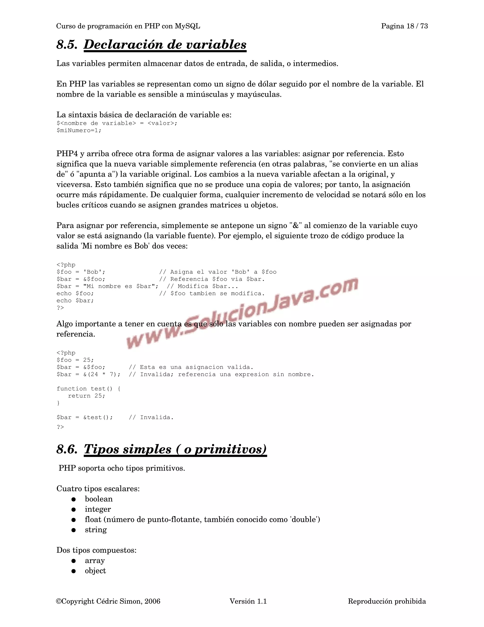 Curso de programación en PHP con MySQL Pagina 18 / 73
8.5. Declaración de variables   
Las variables permiten almacenar datos de entrada, de salida, o intermedios.
En PHP las variables se representan como un signo de dólar seguido por el nombre de la variable. El 
nombre de la variable es sensible a minúsculas y mayúsculas.
La sintaxis básica de declaración de variable es: 
$<nombre de variable> = <valor>;
$miNumero=1;
PHP4 y arriba ofrece otra forma de asignar valores a las variables: asignar por referencia. Esto 
significa que la nueva variable simplemente referencia (en otras palabras, "se convierte en un alias 
de" ó "apunta a") la variable original. Los cambios a la nueva variable afectan a la original, y 
viceversa. Esto también significa que no se produce una copia de valores; por tanto, la asignación 
ocurre más rápidamente. De cualquier forma, cualquier incremento de velocidad se notará sólo en los 
bucles críticos cuando se asignen grandes matrices u objetos.
Para asignar por referencia, simplemente se antepone un signo "&" al comienzo de la variable cuyo 
valor se está asignando (la variable fuente). Por ejemplo, el siguiente trozo de código produce la 
salida 'Mi nombre es Bob' dos veces:
<?php
$foo = 'Bob'; // Asigna el valor 'Bob' a $foo
$bar = &$foo; // Referencia $foo via $bar.
$bar = "Mi nombre es $bar"; // Modifica $bar...
echo $foo; // $foo tambien se modifica.
echo $bar;
?>
Algo importante a tener en cuenta es que sólo las variables con nombre pueden ser asignadas por 
referencia.
<?php
$foo = 25;
$bar = &$foo; // Esta es una asignacion valida.
$bar = &(24 * 7); // Invalida; referencia una expresion sin nombre.
function test() {
return 25;
}
$bar = &test(); // Invalida.
?> 
8.6. Tipos simples ( o primitivos)   
 PHP soporta ocho tipos primitivos.
Cuatro tipos escalares:
● boolean
● integer
● float (número de punto­flotante, también conocido como 'double')
● string 
Dos tipos compuestos:
● array
● object 
©Copyright Cédric Simon, 2006 Versión 1.1 Reproducción prohibida 
 