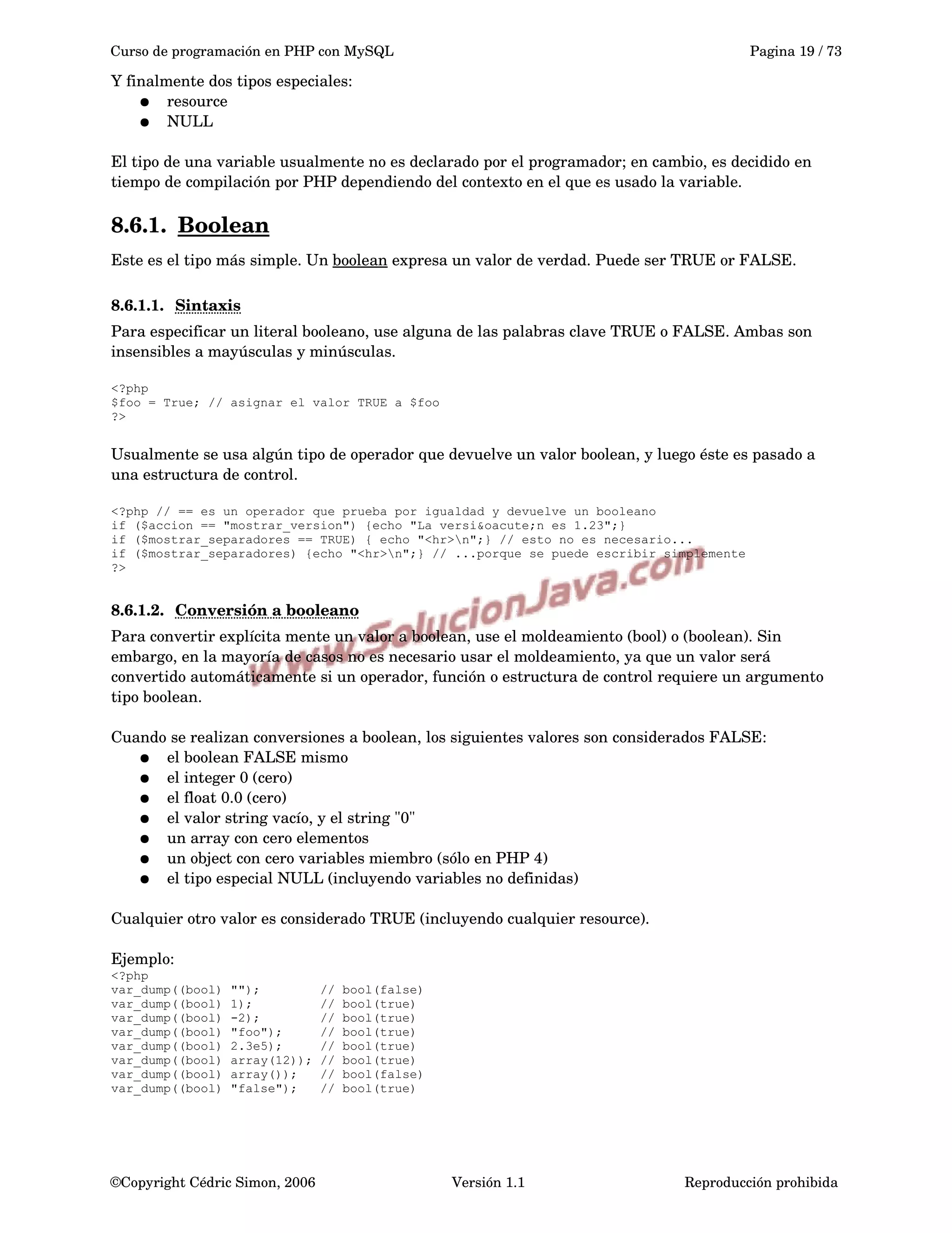 Curso de programación en PHP con MySQL Pagina 19 / 73
Y finalmente dos tipos especiales:
● resource
● NULL 
El tipo de una variable usualmente no es declarado por el programador; en cambio, es decidido en 
tiempo de compilación por PHP dependiendo del contexto en el que es usado la variable.
8.6.1. Boolean   
Este es el tipo más simple. Un boolean expresa un valor de verdad. Puede ser TRUE or FALSE.
8.6.1.1. Sintaxis   
Para especificar un literal booleano, use alguna de las palabras clave TRUE o FALSE. Ambas son 
insensibles a mayúsculas y minúsculas.
<?php
$foo = True; // asignar el valor TRUE a $foo
?>
Usualmente se usa algún tipo de operador que devuelve un valor boolean, y luego éste es pasado a 
una estructura de control.
<?php // == es un operador que prueba por igualdad y devuelve un booleano
if ($accion == "mostrar_version") {echo "La versi&oacute;n es 1.23";}
if ($mostrar_separadores == TRUE) { echo "<hr>n";} // esto no es necesario...
if ($mostrar_separadores) {echo "<hr>n";} // ...porque se puede escribir simplemente
?>
8.6.1.2. Conversión a booleano   
Para convertir explícita mente un valor a boolean, use el moldeamiento (bool) o (boolean). Sin 
embargo, en la mayoría de casos no es necesario usar el moldeamiento, ya que un valor será 
convertido automáticamente si un operador, función o estructura de control requiere un argumento 
tipo boolean.
Cuando se realizan conversiones a boolean, los siguientes valores son considerados FALSE:
● el boolean FALSE mismo
● el integer 0 (cero)
● el float 0.0 (cero)
● el valor string vacío, y el string "0"
● un array con cero elementos
● un object con cero variables miembro (sólo en PHP 4)
● el tipo especial NULL (incluyendo variables no definidas) 
Cualquier otro valor es considerado TRUE (incluyendo cualquier resource).
Ejemplo:
<?php
var_dump((bool) ""); // bool(false)
var_dump((bool) 1); // bool(true)
var_dump((bool) -2); // bool(true)
var_dump((bool) "foo"); // bool(true)
var_dump((bool) 2.3e5); // bool(true)
var_dump((bool) array(12)); // bool(true)
var_dump((bool) array()); // bool(false)
var_dump((bool) "false"); // bool(true)
©Copyright Cédric Simon, 2006 Versión 1.1 Reproducción prohibida 
 