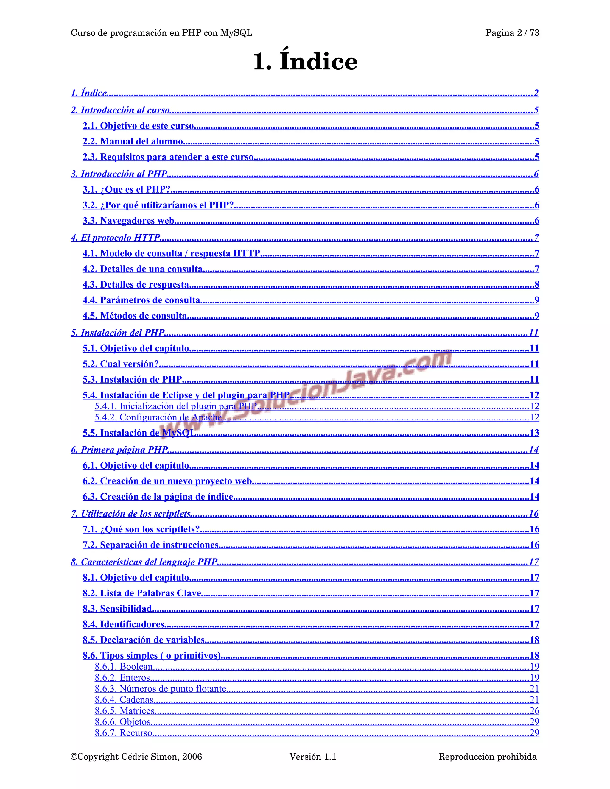 Curso de programación en PHP con MySQL Pagina 2 / 73
1. Índice
1. Índice...........................................................................................................................................................................2
2. Introducción al curso.................................................................................................................................................5
2.1. Objetivo de este curso..............................................................................................................................................5
2.2. Manual del alumno..................................................................................................................................................5
2.3. Requisitos para atender a este curso.....................................................................................................................5
3. Introducción al PHP...................................................................................................................................................6
3.1. ¿Que es el PHP?........................................................................................................................................................6
3.2. ¿Por qué utilizaríamos el PHP?.............................................................................................................................6
3.3. Navegadores web......................................................................................................................................................6
4. El protocolo HTTP.....................................................................................................................................................7
4.1. Modelo de consulta / respuesta HTTP..................................................................................................................7
4.2. Detalles de una consulta..........................................................................................................................................7
4.3. Detalles de respuesta................................................................................................................................................8
4.4. Parámetros de consulta...........................................................................................................................................9
4.5. Métodos de consulta.................................................................................................................................................9
5. Instalación del PHP..................................................................................................................................................11
5.1. Objetivo del capitulo..............................................................................................................................................11
5.2. Cual versión?..........................................................................................................................................................11
5.3. Instalación de PHP.................................................................................................................................................11
5.4. Instalación de Eclipse y del plugin para PHP....................................................................................................12
5.4.1. Inicialización del plugin para PHP.............................................................................................................12
5.4.2. Configuración de Apache...........................................................................................................................12
5.5. Instalación de MySQL...........................................................................................................................................13
6. Primera página PHP................................................................................................................................................14
6.1. Objetivo del capitulo..............................................................................................................................................14
6.2. Creación de un nuevo proyecto web....................................................................................................................14
6.3. Creación de la página de índice...........................................................................................................................14
7. Utilización de los scriptlets.......................................................................................................................................16
7.1. ¿Qué son los scriptlets?.........................................................................................................................................16
7.2. Separación de instrucciones..................................................................................................................................16
8. Características del lenguaje PHP.............................................................................................................................17
8.1. Objetivo del capitulo..............................................................................................................................................17
8.2. Lista de Palabras Clave.........................................................................................................................................17
8.3. Sensibilidad.............................................................................................................................................................17
8.4. Identificadores........................................................................................................................................................17
8.5. Declaración de variables.......................................................................................................................................18
8.6. Tipos simples ( o primitivos).................................................................................................................................18
8.6.1. Boolean.......................................................................................................................................................19
8.6.2. Enteros........................................................................................................................................................19
8.6.3. Números de punto flotante.........................................................................................................................21
8.6.4. Cadenas......................................................................................................................................................21
8.6.5. Matrices......................................................................................................................................................26
8.6.6. Objetos........................................................................................................................................................29
8.6.7. Recurso.......................................................................................................................................................29
©Copyright Cédric Simon, 2006 Versión 1.1 Reproducción prohibida 
 