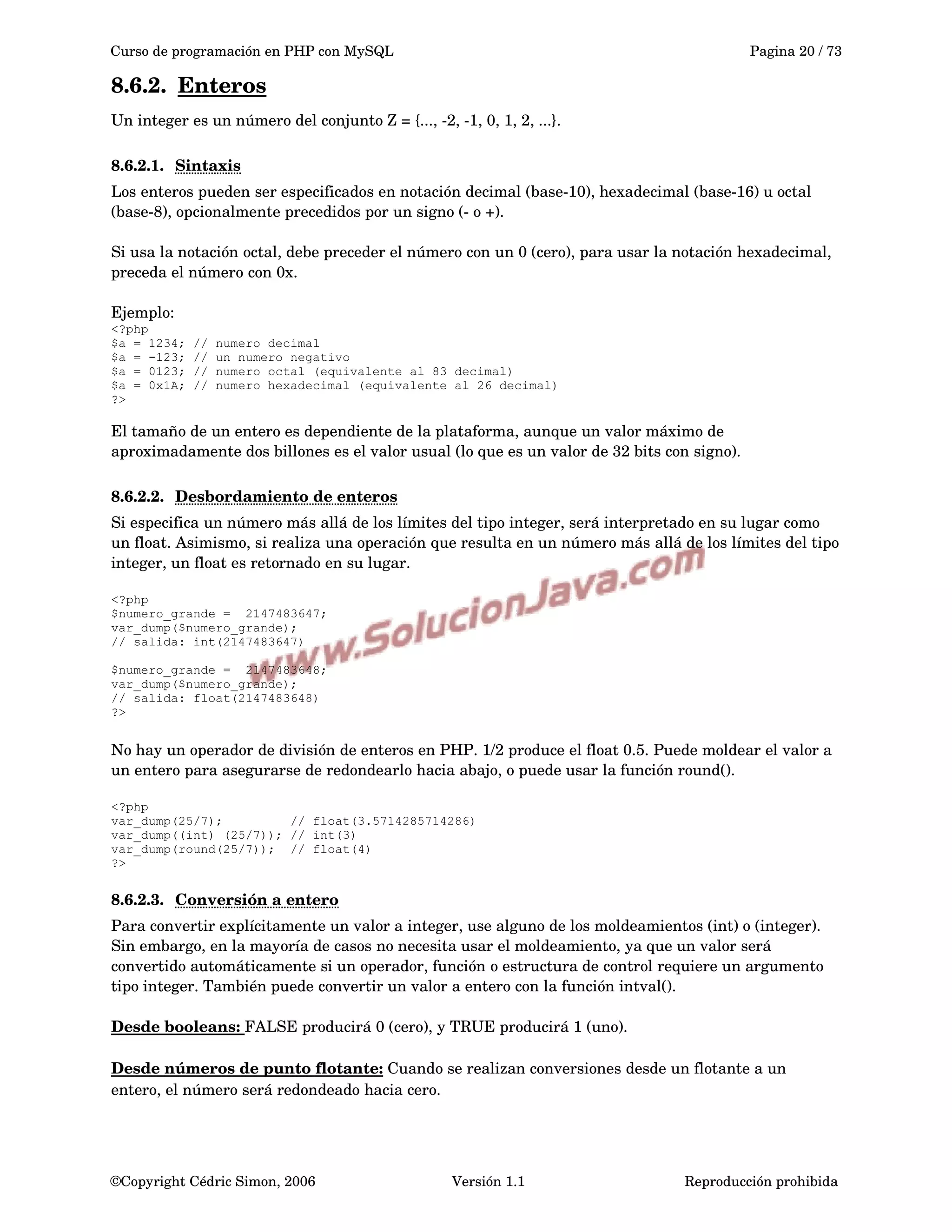 Curso de programación en PHP con MySQL Pagina 20 / 73
8.6.2. Enteros   
Un integer es un número del conjunto Z = {..., ­2, ­1, 0, 1, 2, ...}.
8.6.2.1. Sintaxis   
Los enteros pueden ser especificados en notación decimal (base­10), hexadecimal (base­16) u octal 
(base­8), opcionalmente precedidos por un signo (­ o +).
Si usa la notación octal, debe preceder el número con un 0 (cero), para usar la notación hexadecimal, 
preceda el número con 0x.
Ejemplo:
<?php
$a = 1234; // numero decimal
$a = -123; // un numero negativo
$a = 0123; // numero octal (equivalente al 83 decimal)
$a = 0x1A; // numero hexadecimal (equivalente al 26 decimal)
?>
El tamaño de un entero es dependiente de la plataforma, aunque un valor máximo de 
aproximadamente dos billones es el valor usual (lo que es un valor de 32 bits con signo). 
8.6.2.2. Desbordamiento de enteros   
Si especifica un número más allá de los límites del tipo integer, será interpretado en su lugar como 
un float. Asimismo, si realiza una operación que resulta en un número más allá de los límites del tipo 
integer, un float es retornado en su lugar.
<?php
$numero_grande = 2147483647;
var_dump($numero_grande);
// salida: int(2147483647)
$numero_grande = 2147483648;
var_dump($numero_grande);
// salida: float(2147483648)
?>
No hay un operador de división de enteros en PHP. 1/2 produce el float 0.5. Puede moldear el valor a 
un entero para asegurarse de redondearlo hacia abajo, o puede usar la función round().
<?php
var_dump(25/7); // float(3.5714285714286)
var_dump((int) (25/7)); // int(3)
var_dump(round(25/7)); // float(4)
?>
8.6.2.3. Conversión a entero   
Para convertir explícitamente un valor a integer, use alguno de los moldeamientos (int) o (integer). 
Sin embargo, en la mayoría de casos no necesita usar el moldeamiento, ya que un valor será 
convertido automáticamente si un operador, función o estructura de control requiere un argumento 
tipo integer. También puede convertir un valor a entero con la función intval().
Desde booleans: FALSE producirá 0 (cero), y TRUE producirá 1 (uno).
Desde números de punto flotante: Cuando se realizan conversiones desde un flotante a un 
entero, el número será redondeado hacia cero.
©Copyright Cédric Simon, 2006 Versión 1.1 Reproducción prohibida 
 