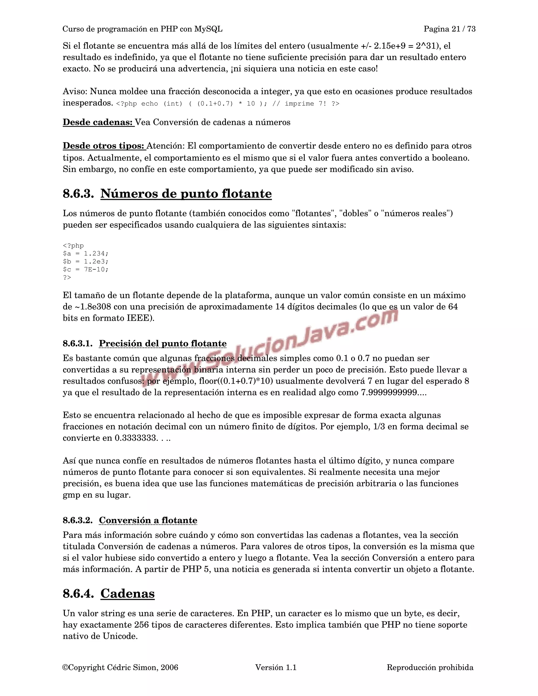 Curso de programación en PHP con MySQL Pagina 21 / 73
Si el flotante se encuentra más allá de los límites del entero (usualmente +/­ 2.15e+9 = 2^31), el 
resultado es indefinido, ya que el flotante no tiene suficiente precisión para dar un resultado entero 
exacto. No se producirá una advertencia, ¡ni siquiera una noticia en este caso!
Aviso: Nunca moldee una fracción desconocida a integer, ya que esto en ocasiones produce resultados 
inesperados. <?php echo (int) ( (0.1+0.7) * 10 ); // imprime 7! ?>
Desde cadenas: Vea Conversión de cadenas a números
Desde otros tipos: Atención: El comportamiento de convertir desde entero no es definido para otros 
tipos. Actualmente, el comportamiento es el mismo que si el valor fuera antes convertido a booleano. 
Sin embargo, no confíe en este comportamiento, ya que puede ser modificado sin aviso. 
8.6.3. Números de punto flotante   
Los números de punto flotante (también conocidos como "flotantes", "dobles" o "números reales") 
pueden ser especificados usando cualquiera de las siguientes sintaxis:
<?php
$a = 1.234;
$b = 1.2e3;
$c = 7E-10;
?>
El tamaño de un flotante depende de la plataforma, aunque un valor común consiste en un máximo 
de ~1.8e308 con una precisión de aproximadamente 14 dígitos decimales (lo que es un valor de 64 
bits en formato IEEE).
8.6.3.1. Precisión del punto flotante   
Es bastante común que algunas fracciones decimales simples como 0.1 o 0.7 no puedan ser 
convertidas a su representación binaria interna sin perder un poco de precisión. Esto puede llevar a 
resultados confusos: por ejemplo, floor((0.1+0.7)*10) usualmente devolverá 7 en lugar del esperado 8 
ya que el resultado de la representación interna es en realidad algo como 7.9999999999....
Esto se encuentra relacionado al hecho de que es imposible expresar de forma exacta algunas 
fracciones en notación decimal con un número finito de dígitos. Por ejemplo, 1/3 en forma decimal se 
convierte en 0.3333333. . ..
Así que nunca confíe en resultados de números flotantes hasta el último dígito, y nunca compare 
números de punto flotante para conocer si son equivalentes. Si realmente necesita una mejor 
precisión, es buena idea que use las funciones matemáticas de precisión arbitraria o las funciones 
gmp en su lugar.
8.6.3.2. Conversión a flotante   
Para más información sobre cuándo y cómo son convertidas las cadenas a flotantes, vea la sección 
titulada Conversión de cadenas a números. Para valores de otros tipos, la conversión es la misma que 
si el valor hubiese sido convertido a entero y luego a flotante. Vea la sección Conversión a entero para 
más información. A partir de PHP 5, una noticia es generada si intenta convertir un objeto a flotante. 
8.6.4. Cadenas   
Un valor string es una serie de caracteres. En PHP, un caracter es lo mismo que un byte, es decir, 
hay exactamente 256 tipos de caracteres diferentes. Esto implica también que PHP no tiene soporte 
nativo de Unicode. 
©Copyright Cédric Simon, 2006 Versión 1.1 Reproducción prohibida 
 