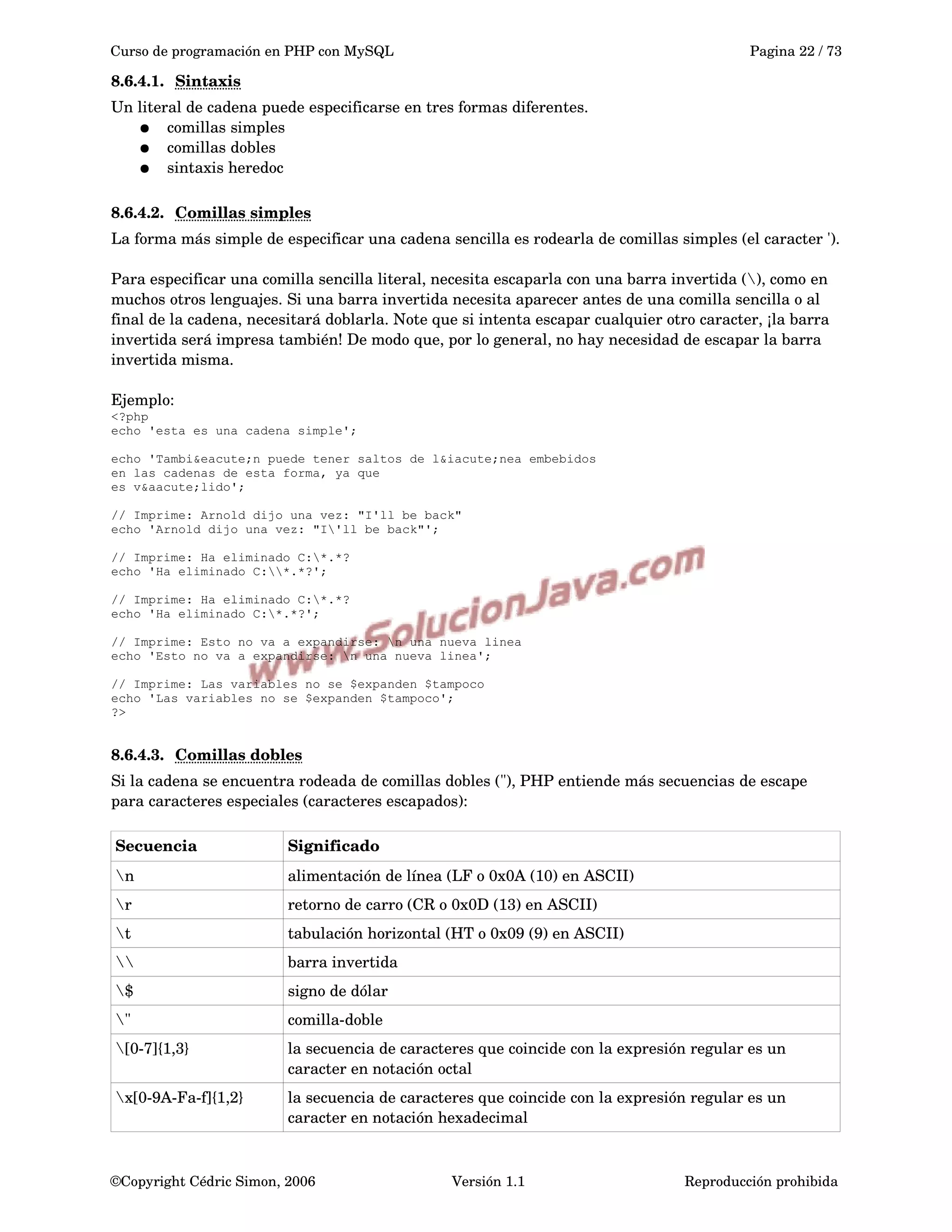 Curso de programación en PHP con MySQL Pagina 22 / 73
8.6.4.1. Sintaxis   
Un literal de cadena puede especificarse en tres formas diferentes.
● comillas simples
● comillas dobles
● sintaxis heredoc 
8.6.4.2. Comillas simples   
La forma más simple de especificar una cadena sencilla es rodearla de comillas simples (el caracter ').
Para especificar una comilla sencilla literal, necesita escaparla con una barra invertida (), como en 
muchos otros lenguajes. Si una barra invertida necesita aparecer antes de una comilla sencilla o al 
final de la cadena, necesitará doblarla. Note que si intenta escapar cualquier otro caracter, ¡la barra 
invertida será impresa también! De modo que, por lo general, no hay necesidad de escapar la barra 
invertida misma.
Ejemplo:
<?php
echo 'esta es una cadena simple';
echo 'Tambi&eacute;n puede tener saltos de l&iacute;nea embebidos
en las cadenas de esta forma, ya que
es v&aacute;lido';
// Imprime: Arnold dijo una vez: "I'll be back"
echo 'Arnold dijo una vez: "I'll be back"';
// Imprime: Ha eliminado C:*.*?
echo 'Ha eliminado C:*.*?';
// Imprime: Ha eliminado C:*.*?
echo 'Ha eliminado C:*.*?';
// Imprime: Esto no va a expandirse: n una nueva linea
echo 'Esto no va a expandirse: n una nueva linea';
// Imprime: Las variables no se $expanden $tampoco
echo 'Las variables no se $expanden $tampoco';
?>
8.6.4.3. Comillas dobles   
Si la cadena se encuentra rodeada de comillas dobles ("), PHP entiende más secuencias de escape 
para caracteres especiales (caracteres escapados):
Secuencia Significado
n alimentación de línea (LF o 0x0A (10) en ASCII)
r retorno de carro (CR o 0x0D (13) en ASCII)
t tabulación horizontal (HT o 0x09 (9) en ASCII)
 barra invertida
$ signo de dólar
" comilla­doble
[0­7]{1,3} la secuencia de caracteres que coincide con la expresión regular es un 
caracter en notación octal
x[0­9A­Fa­f]{1,2} la secuencia de caracteres que coincide con la expresión regular es un 
caracter en notación hexadecimal
©Copyright Cédric Simon, 2006 Versión 1.1 Reproducción prohibida 
 