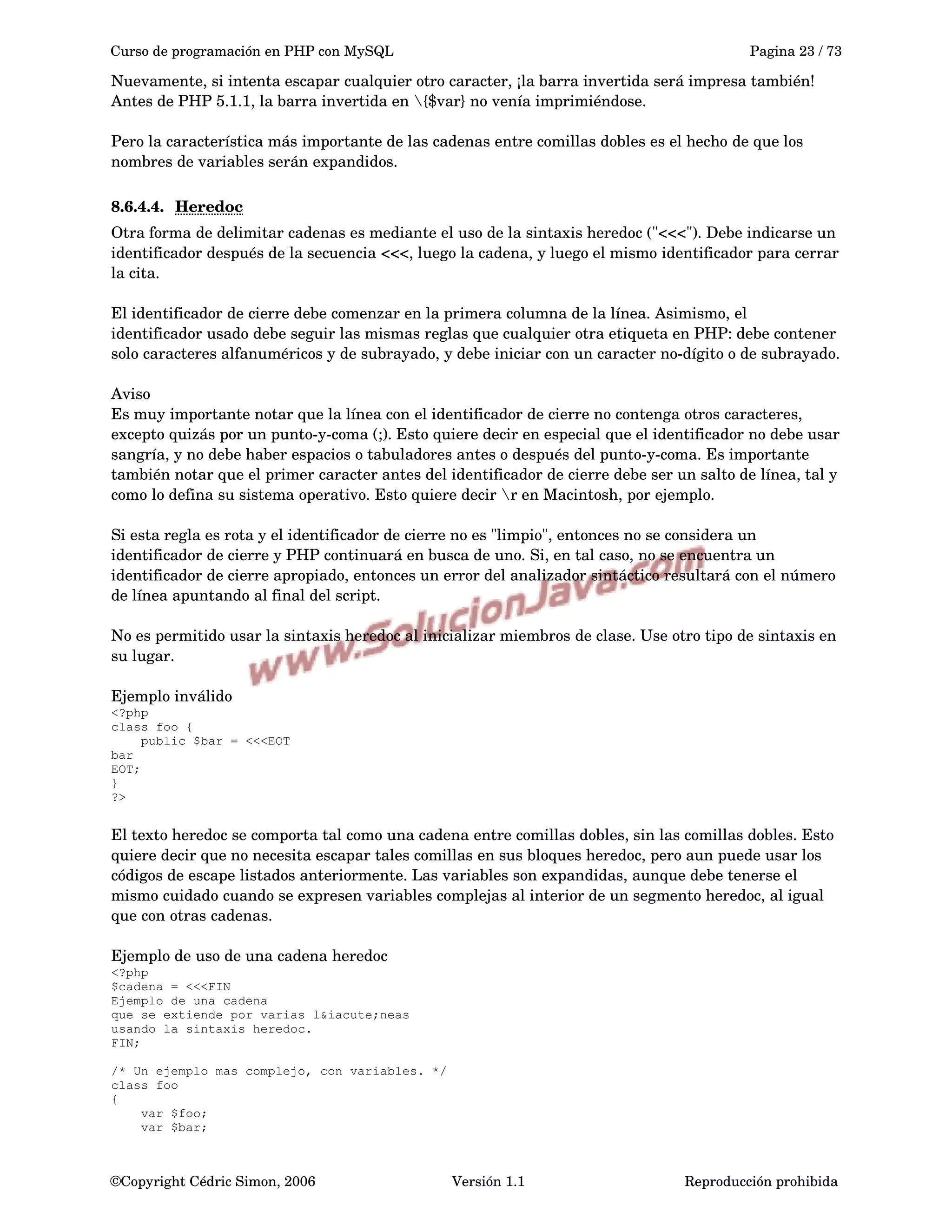 Curso de programación en PHP con MySQL Pagina 23 / 73
Nuevamente, si intenta escapar cualquier otro caracter, ¡la barra invertida será impresa también! 
Antes de PHP 5.1.1, la barra invertida en {$var} no venía imprimiéndose.
Pero la característica más importante de las cadenas entre comillas dobles es el hecho de que los 
nombres de variables serán expandidos. 
8.6.4.4. Heredoc   
Otra forma de delimitar cadenas es mediante el uso de la sintaxis heredoc ("<<<"). Debe indicarse un 
identificador después de la secuencia <<<, luego la cadena, y luego el mismo identificador para cerrar 
la cita.
El identificador de cierre debe comenzar en la primera columna de la línea. Asimismo, el 
identificador usado debe seguir las mismas reglas que cualquier otra etiqueta en PHP: debe contener 
solo caracteres alfanuméricos y de subrayado, y debe iniciar con un caracter no­dígito o de subrayado.
Aviso
Es muy importante notar que la línea con el identificador de cierre no contenga otros caracteres, 
excepto quizás por un punto­y­coma (;). Esto quiere decir en especial que el identificador no debe usar 
sangría, y no debe haber espacios o tabuladores antes o después del punto­y­coma. Es importante 
también notar que el primer caracter antes del identificador de cierre debe ser un salto de línea, tal y 
como lo defina su sistema operativo. Esto quiere decir r en Macintosh, por ejemplo.
Si esta regla es rota y el identificador de cierre no es "limpio", entonces no se considera un 
identificador de cierre y PHP continuará en busca de uno. Si, en tal caso, no se encuentra un 
identificador de cierre apropiado, entonces un error del analizador sintáctico resultará con el número 
de línea apuntando al final del script.
No es permitido usar la sintaxis heredoc al inicializar miembros de clase. Use otro tipo de sintaxis en 
su lugar.
Ejemplo inválido
<?php
class foo {
public $bar = <<<EOT
bar
EOT;
}
?>
El texto heredoc se comporta tal como una cadena entre comillas dobles, sin las comillas dobles. Esto 
quiere decir que no necesita escapar tales comillas en sus bloques heredoc, pero aun puede usar los 
códigos de escape listados anteriormente. Las variables son expandidas, aunque debe tenerse el 
mismo cuidado cuando se expresen variables complejas al interior de un segmento heredoc, al igual 
que con otras cadenas.
Ejemplo de uso de una cadena heredoc
<?php
$cadena = <<<FIN
Ejemplo de una cadena
que se extiende por varias l&iacute;neas
usando la sintaxis heredoc.
FIN;
/* Un ejemplo mas complejo, con variables. */
class foo
{
var $foo;
var $bar;
©Copyright Cédric Simon, 2006 Versión 1.1 Reproducción prohibida 
 