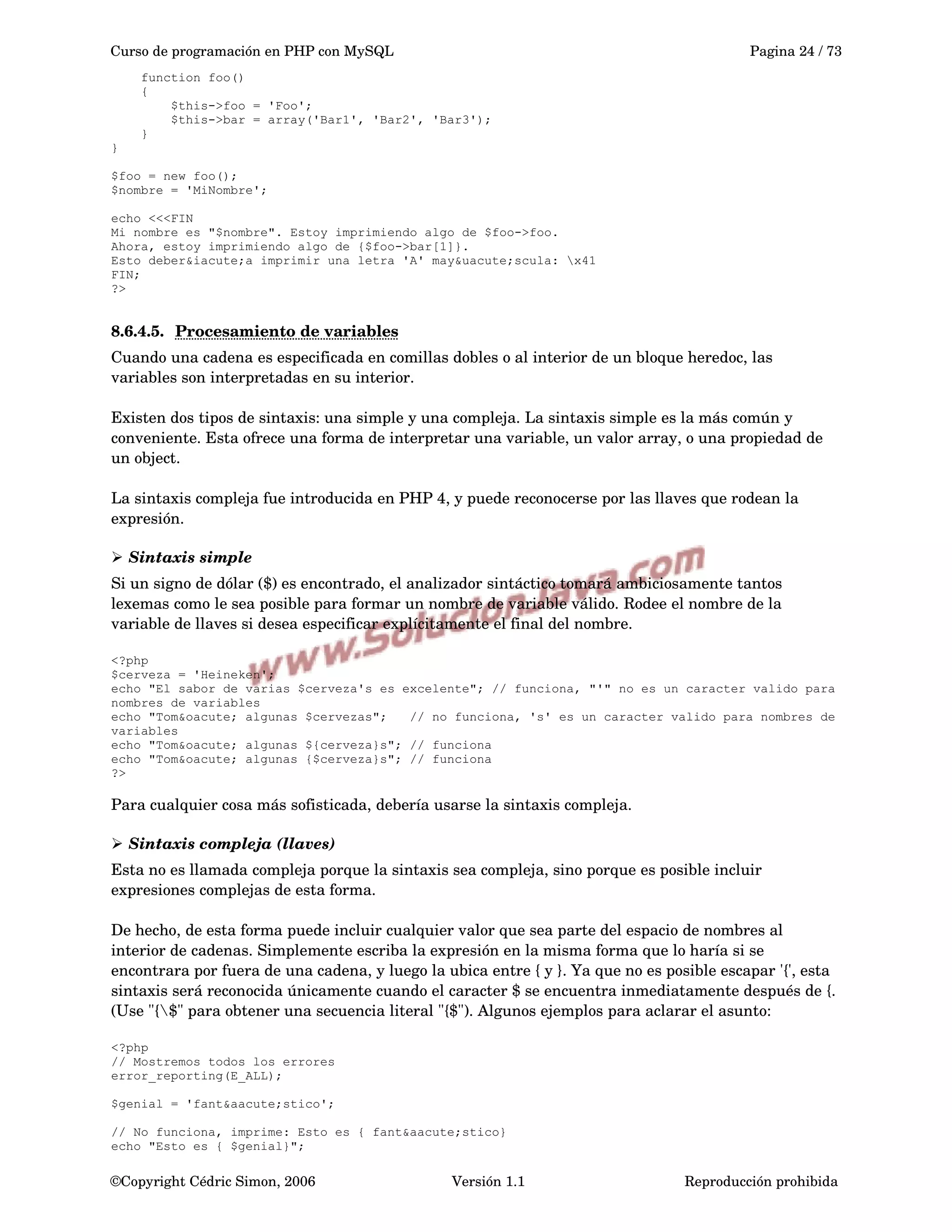 Curso de programación en PHP con MySQL Pagina 24 / 73
function foo()
{
$this->foo = 'Foo';
$this->bar = array('Bar1', 'Bar2', 'Bar3');
}
}
$foo = new foo();
$nombre = 'MiNombre';
echo <<<FIN
Mi nombre es "$nombre". Estoy imprimiendo algo de $foo->foo.
Ahora, estoy imprimiendo algo de {$foo->bar[1]}.
Esto deber&iacute;a imprimir una letra 'A' may&uacute;scula: x41
FIN;
?>
8.6.4.5. Procesamiento de variables   
Cuando una cadena es especificada en comillas dobles o al interior de un bloque heredoc, las 
variables son interpretadas en su interior.
Existen dos tipos de sintaxis: una simple y una compleja. La sintaxis simple es la más común y 
conveniente. Esta ofrece una forma de interpretar una variable, un valor array, o una propiedad de 
un object.
La sintaxis compleja fue introducida en PHP 4, y puede reconocerse por las llaves que rodean la 
expresión.
➢ Sintaxis simple
Si un signo de dólar ($) es encontrado, el analizador sintáctico tomará ambiciosamente tantos 
lexemas como le sea posible para formar un nombre de variable válido. Rodee el nombre de la 
variable de llaves si desea especificar explícitamente el final del nombre.
<?php
$cerveza = 'Heineken';
echo "El sabor de varias $cerveza's es excelente"; // funciona, "'" no es un caracter valido para
nombres de variables
echo "Tom&oacute; algunas $cervezas"; // no funciona, 's' es un caracter valido para nombres de
variables
echo "Tom&oacute; algunas ${cerveza}s"; // funciona
echo "Tom&oacute; algunas {$cerveza}s"; // funciona
?>
Para cualquier cosa más sofisticada, debería usarse la sintaxis compleja.
➢ Sintaxis compleja (llaves)
Esta no es llamada compleja porque la sintaxis sea compleja, sino porque es posible incluir 
expresiones complejas de esta forma.
De hecho, de esta forma puede incluir cualquier valor que sea parte del espacio de nombres al 
interior de cadenas. Simplemente escriba la expresión en la misma forma que lo haría si se 
encontrara por fuera de una cadena, y luego la ubica entre { y }. Ya que no es posible escapar '{', esta 
sintaxis será reconocida únicamente cuando el caracter $ se encuentra inmediatamente después de {. 
(Use "{$" para obtener una secuencia literal "{$"). Algunos ejemplos para aclarar el asunto:
<?php
// Mostremos todos los errores
error_reporting(E_ALL);
$genial = 'fant&aacute;stico';
// No funciona, imprime: Esto es { fant&aacute;stico}
echo "Esto es { $genial}";
©Copyright Cédric Simon, 2006 Versión 1.1 Reproducción prohibida 
 