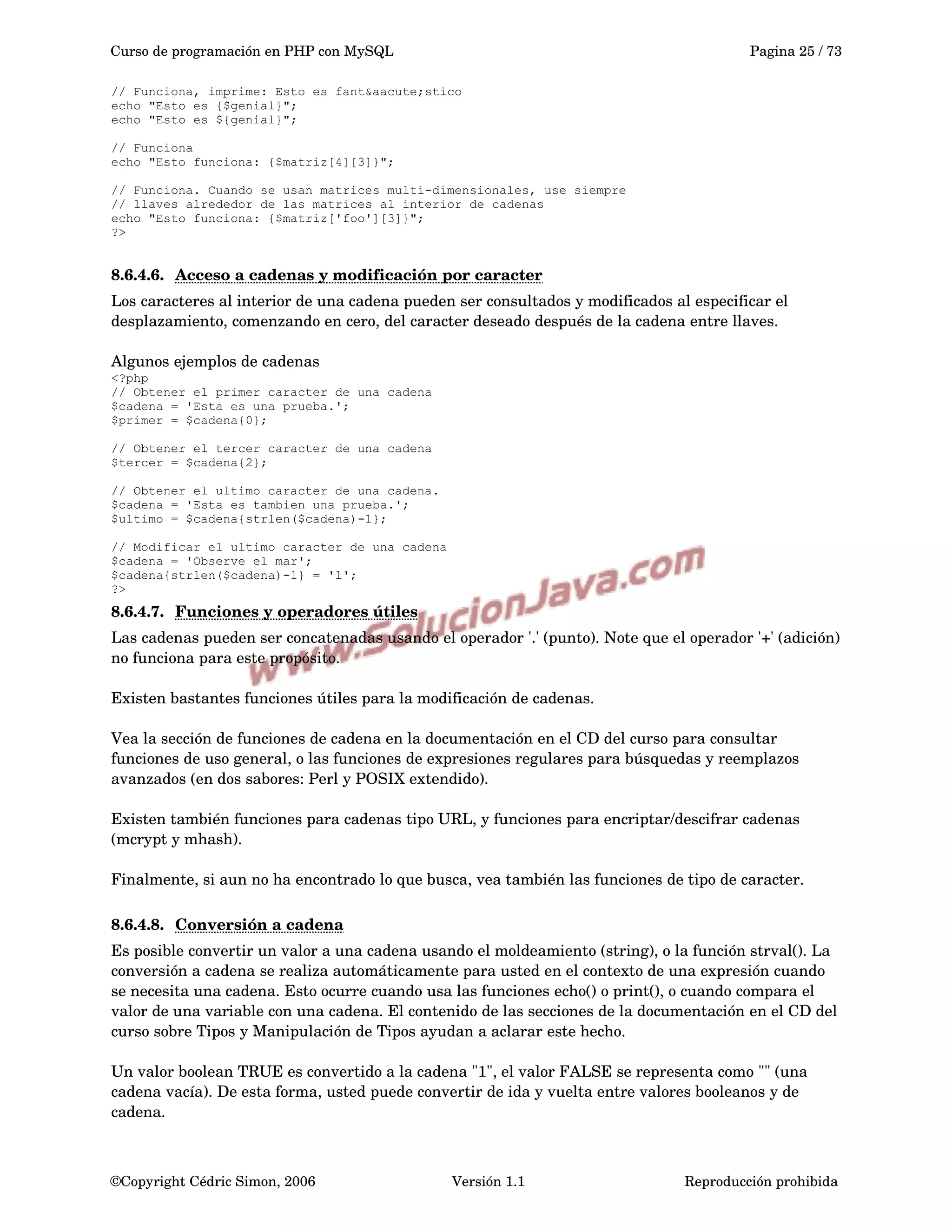 Curso de programación en PHP con MySQL Pagina 25 / 73
// Funciona, imprime: Esto es fant&aacute;stico
echo "Esto es {$genial}";
echo "Esto es ${genial}";
// Funciona
echo "Esto funciona: {$matriz[4][3]}";
// Funciona. Cuando se usan matrices multi-dimensionales, use siempre
// llaves alrededor de las matrices al interior de cadenas
echo "Esto funciona: {$matriz['foo'][3]}";
?>
8.6.4.6. Acceso a cadenas y modificación por caracter   
Los caracteres al interior de una cadena pueden ser consultados y modificados al especificar el 
desplazamiento, comenzando en cero, del caracter deseado después de la cadena entre llaves.
Algunos ejemplos de cadenas
<?php
// Obtener el primer caracter de una cadena
$cadena = 'Esta es una prueba.';
$primer = $cadena{0};
// Obtener el tercer caracter de una cadena
$tercer = $cadena{2};
// Obtener el ultimo caracter de una cadena.
$cadena = 'Esta es tambien una prueba.';
$ultimo = $cadena{strlen($cadena)-1};
// Modificar el ultimo caracter de una cadena
$cadena = 'Observe el mar';
$cadena{strlen($cadena)-1} = 'l';
?>
8.6.4.7. Funciones y operadores útiles   
Las cadenas pueden ser concatenadas usando el operador '.' (punto). Note que el operador '+' (adición) 
no funciona para este propósito. 
Existen bastantes funciones útiles para la modificación de cadenas.
Vea la sección de funciones de cadena en la documentación en el CD del curso para consultar 
funciones de uso general, o las funciones de expresiones regulares para búsquedas y reemplazos 
avanzados (en dos sabores: Perl y POSIX extendido).
Existen también funciones para cadenas tipo URL, y funciones para encriptar/descifrar cadenas 
(mcrypt y mhash).
Finalmente, si aun no ha encontrado lo que busca, vea también las funciones de tipo de caracter.
8.6.4.8. Conversión a cadena   
Es posible convertir un valor a una cadena usando el moldeamiento (string), o la función strval(). La 
conversión a cadena se realiza automáticamente para usted en el contexto de una expresión cuando 
se necesita una cadena. Esto ocurre cuando usa las funciones echo() o print(), o cuando compara el 
valor de una variable con una cadena. El contenido de las secciones de la documentación en el CD del 
curso sobre Tipos y Manipulación de Tipos ayudan a aclarar este hecho. 
Un valor boolean TRUE es convertido a la cadena "1", el valor FALSE se representa como "" (una 
cadena vacía). De esta forma, usted puede convertir de ida y vuelta entre valores booleanos y de 
cadena.
©Copyright Cédric Simon, 2006 Versión 1.1 Reproducción prohibida 
 