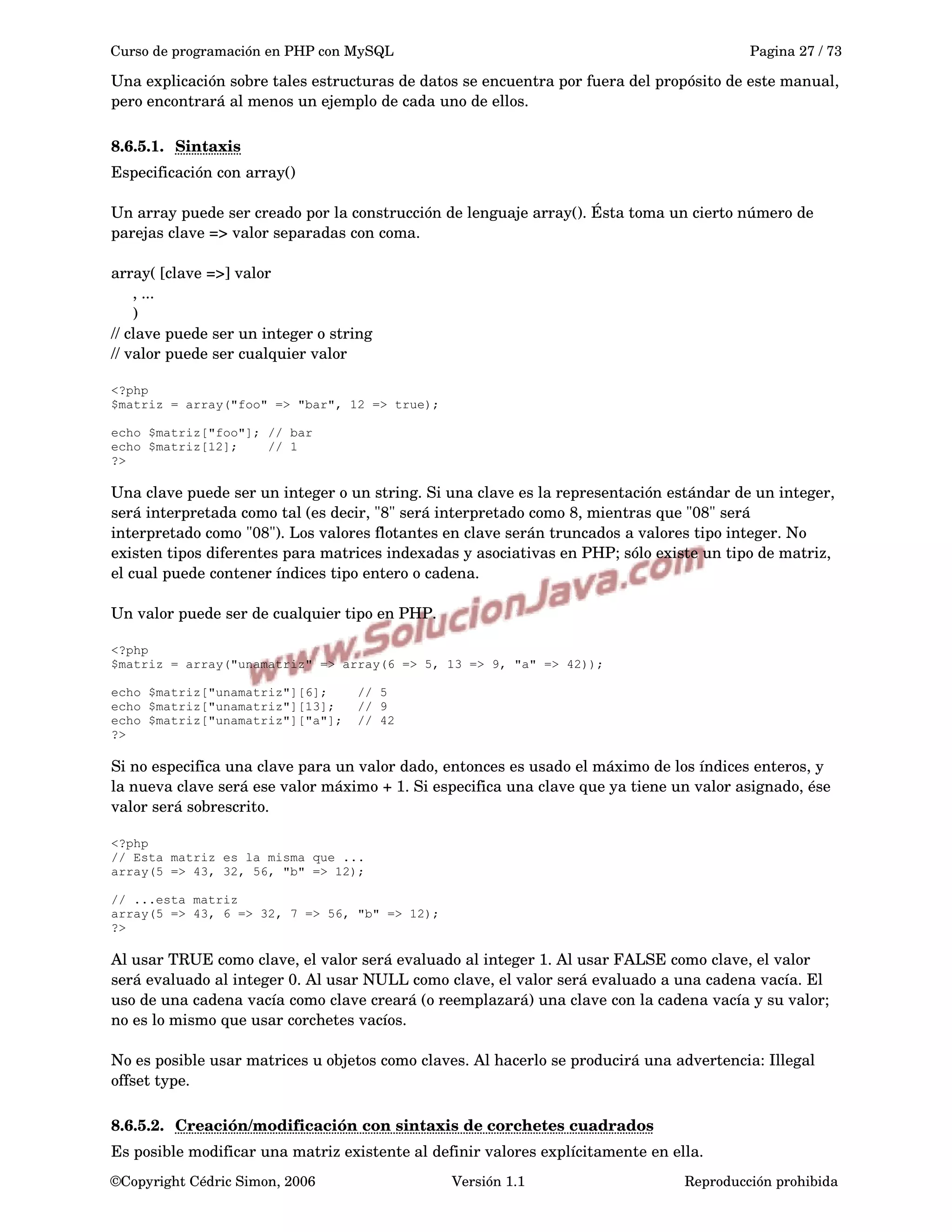 Curso de programación en PHP con MySQL Pagina 27 / 73
Una explicación sobre tales estructuras de datos se encuentra por fuera del propósito de este manual, 
pero encontrará al menos un ejemplo de cada uno de ellos. 
8.6.5.1. Sintaxis   
Especificación con array()
Un array puede ser creado por la construcción de lenguaje array(). Ésta toma un cierto número de 
parejas clave => valor separadas con coma.
array( [clave =>] valor
     , ...
     )
// clave puede ser un integer o string
// valor puede ser cualquier valor
<?php
$matriz = array("foo" => "bar", 12 => true);
echo $matriz["foo"]; // bar
echo $matriz[12]; // 1
?>
Una clave puede ser un integer o un string. Si una clave es la representación estándar de un integer, 
será interpretada como tal (es decir, "8" será interpretado como 8, mientras que "08" será 
interpretado como "08"). Los valores flotantes en clave serán truncados a valores tipo integer. No 
existen tipos diferentes para matrices indexadas y asociativas en PHP; sólo existe un tipo de matriz, 
el cual puede contener índices tipo entero o cadena.
Un valor puede ser de cualquier tipo en PHP.
<?php
$matriz = array("unamatriz" => array(6 => 5, 13 => 9, "a" => 42));
echo $matriz["unamatriz"][6]; // 5
echo $matriz["unamatriz"][13]; // 9
echo $matriz["unamatriz"]["a"]; // 42
?>
Si no especifica una clave para un valor dado, entonces es usado el máximo de los índices enteros, y 
la nueva clave será ese valor máximo + 1. Si especifica una clave que ya tiene un valor asignado, ése 
valor será sobrescrito.
<?php
// Esta matriz es la misma que ...
array(5 => 43, 32, 56, "b" => 12);
// ...esta matriz
array(5 => 43, 6 => 32, 7 => 56, "b" => 12);
?>
Al usar TRUE como clave, el valor será evaluado al integer 1. Al usar FALSE como clave, el valor 
será evaluado al integer 0. Al usar NULL como clave, el valor será evaluado a una cadena vacía. El 
uso de una cadena vacía como clave creará (o reemplazará) una clave con la cadena vacía y su valor; 
no es lo mismo que usar corchetes vacíos.
No es posible usar matrices u objetos como claves. Al hacerlo se producirá una advertencia: Illegal 
offset type.
8.6.5.2. Creación/modificación con sintaxis de corchetes cuadrados   
Es posible modificar una matriz existente al definir valores explícitamente en ella.
©Copyright Cédric Simon, 2006 Versión 1.1 Reproducción prohibida 
 