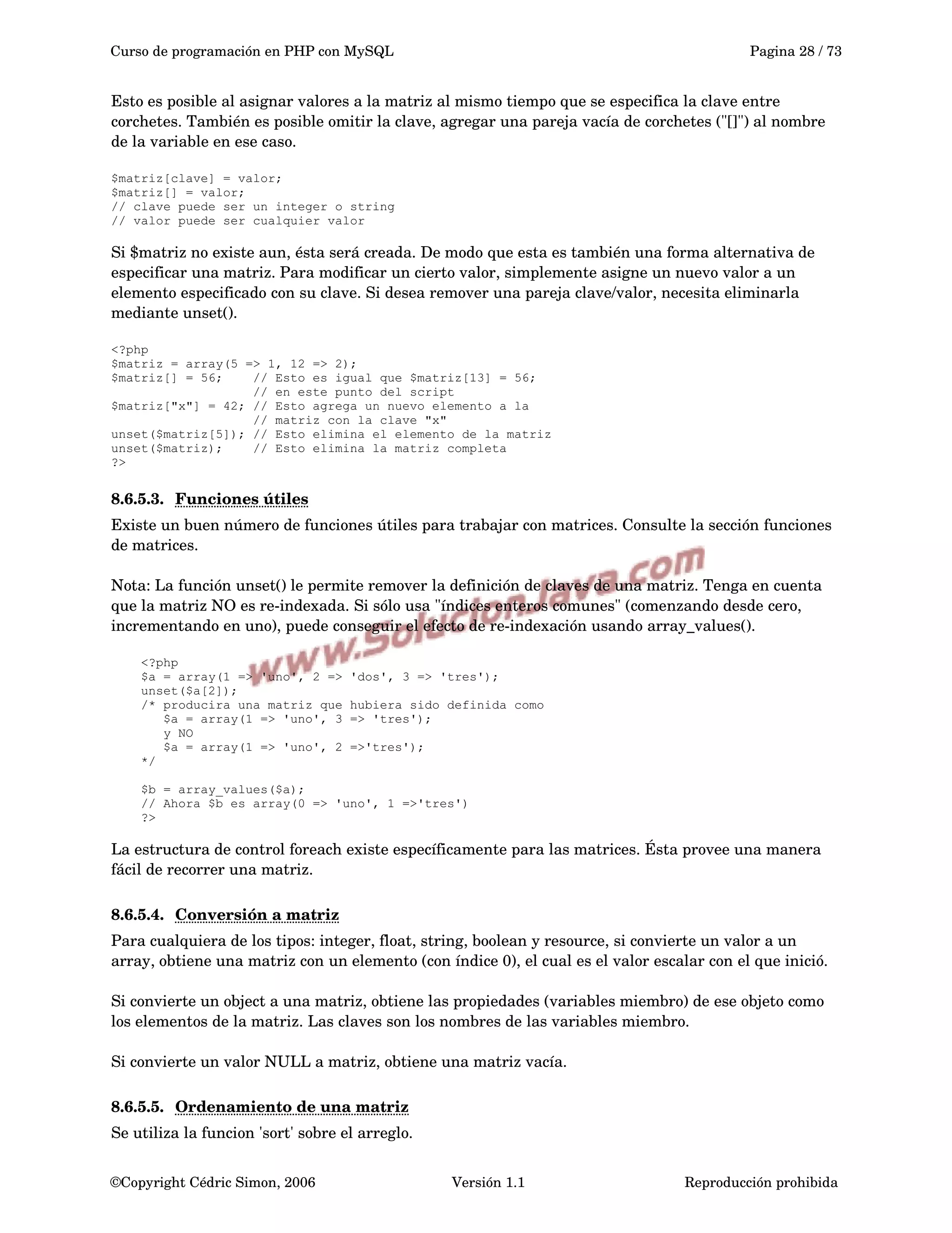 Curso de programación en PHP con MySQL Pagina 28 / 73
Esto es posible al asignar valores a la matriz al mismo tiempo que se especifica la clave entre 
corchetes. También es posible omitir la clave, agregar una pareja vacía de corchetes ("[]") al nombre 
de la variable en ese caso.
$matriz[clave] = valor;
$matriz[] = valor;
// clave puede ser un integer o string
// valor puede ser cualquier valor
Si $matriz no existe aun, ésta será creada. De modo que esta es también una forma alternativa de 
especificar una matriz. Para modificar un cierto valor, simplemente asigne un nuevo valor a un 
elemento especificado con su clave. Si desea remover una pareja clave/valor, necesita eliminarla 
mediante unset().
<?php
$matriz = array(5 => 1, 12 => 2);
$matriz[] = 56; // Esto es igual que $matriz[13] = 56;
// en este punto del script
$matriz["x"] = 42; // Esto agrega un nuevo elemento a la
// matriz con la clave "x"
unset($matriz[5]); // Esto elimina el elemento de la matriz
unset($matriz); // Esto elimina la matriz completa
?>
8.6.5.3. Funciones útiles   
Existe un buen número de funciones útiles para trabajar con matrices. Consulte la sección funciones 
de matrices.
Nota: La función unset() le permite remover la definición de claves de una matriz. Tenga en cuenta 
que la matriz NO es re­indexada. Si sólo usa "índices enteros comunes" (comenzando desde cero, 
incrementando en uno), puede conseguir el efecto de re­indexación usando array_values().
<?php
$a = array(1 => 'uno', 2 => 'dos', 3 => 'tres');
unset($a[2]);
/* producira una matriz que hubiera sido definida como
$a = array(1 => 'uno', 3 => 'tres');
y NO
$a = array(1 => 'uno', 2 =>'tres');
*/
$b = array_values($a);
// Ahora $b es array(0 => 'uno', 1 =>'tres')
?>
La estructura de control foreach existe específicamente para las matrices. Ésta provee una manera 
fácil de recorrer una matriz.
8.6.5.4. Conversión a matriz   
Para cualquiera de los tipos: integer, float, string, boolean y resource, si convierte un valor a un 
array, obtiene una matriz con un elemento (con índice 0), el cual es el valor escalar con el que inició.
Si convierte un object a una matriz, obtiene las propiedades (variables miembro) de ese objeto como 
los elementos de la matriz. Las claves son los nombres de las variables miembro.
Si convierte un valor NULL a matriz, obtiene una matriz vacía.
8.6.5.5. Ordenamiento de una matriz   
Se utiliza la funcion 'sort' sobre el arreglo.
©Copyright Cédric Simon, 2006 Versión 1.1 Reproducción prohibida 
 