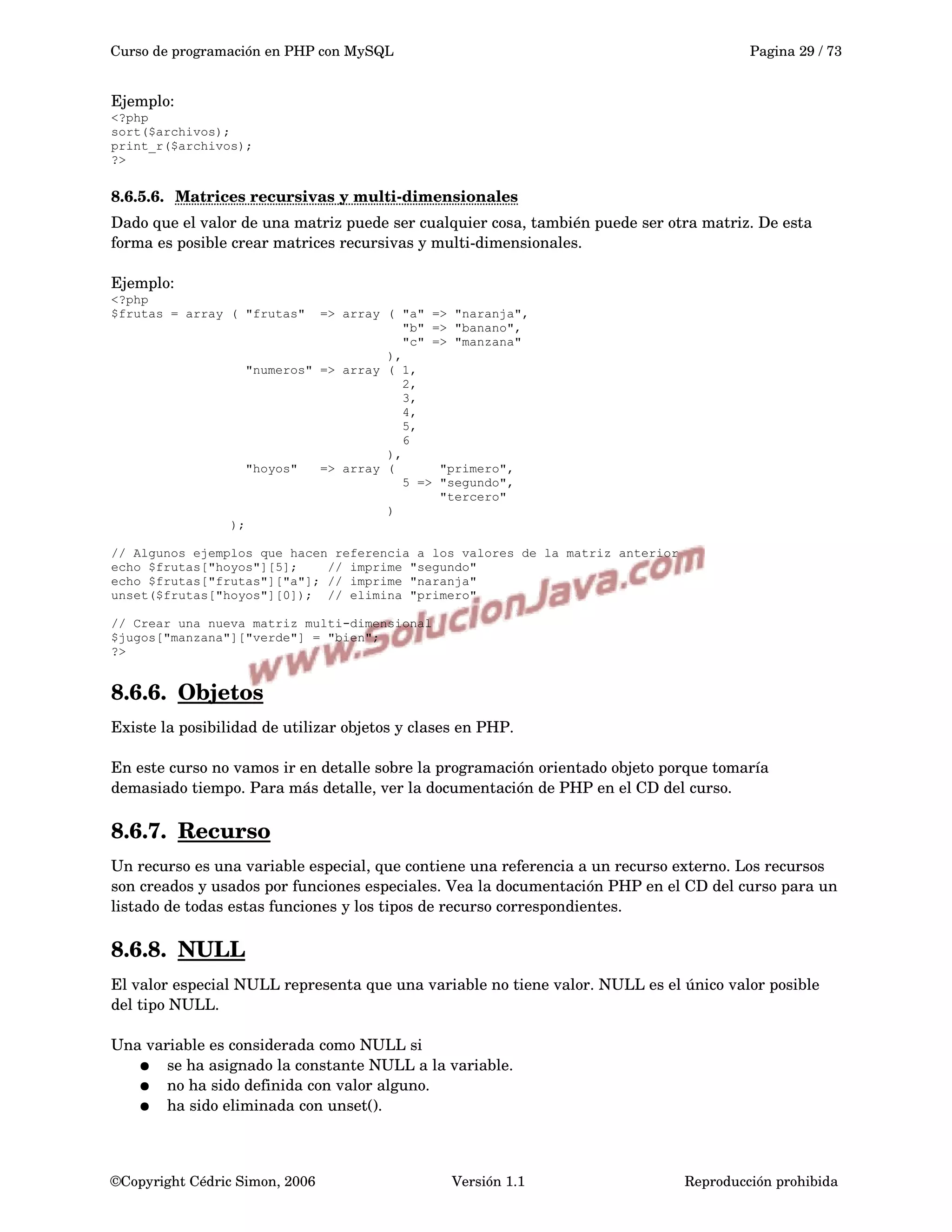 Curso de programación en PHP con MySQL Pagina 29 / 73
Ejemplo:
<?php
sort($archivos);
print_r($archivos);
?>
8.6.5.6. Matrices recursivas y multi­dimensionales   
Dado que el valor de una matriz puede ser cualquier cosa, también puede ser otra matriz. De esta 
forma es posible crear matrices recursivas y multi­dimensionales.
Ejemplo:
<?php
$frutas = array ( "frutas" => array ( "a" => "naranja",
"b" => "banano",
"c" => "manzana"
),
"numeros" => array ( 1,
2,
3,
4,
5,
6
),
"hoyos" => array ( "primero",
5 => "segundo",
"tercero"
)
);
// Algunos ejemplos que hacen referencia a los valores de la matriz anterior
echo $frutas["hoyos"][5]; // imprime "segundo"
echo $frutas["frutas"]["a"]; // imprime "naranja"
unset($frutas["hoyos"][0]); // elimina "primero"
// Crear una nueva matriz multi-dimensional
$jugos["manzana"]["verde"] = "bien";
?>
8.6.6. Objetos   
Existe la posibilidad de utilizar objetos y clases en PHP. 
En este curso no vamos ir en detalle sobre la programación orientado objeto porque tomaría 
demasiado tiempo. Para más detalle, ver la documentación de PHP en el CD del curso.
8.6.7. Recurso   
Un recurso es una variable especial, que contiene una referencia a un recurso externo. Los recursos 
son creados y usados por funciones especiales. Vea la documentación PHP en el CD del curso para un 
listado de todas estas funciones y los tipos de recurso correspondientes.
8.6.8. NULL   
El valor especial NULL representa que una variable no tiene valor. NULL es el único valor posible 
del tipo NULL.
Una variable es considerada como NULL si
● se ha asignado la constante NULL a la variable.
● no ha sido definida con valor alguno.
● ha sido eliminada con unset(). 
©Copyright Cédric Simon, 2006 Versión 1.1 Reproducción prohibida 
 