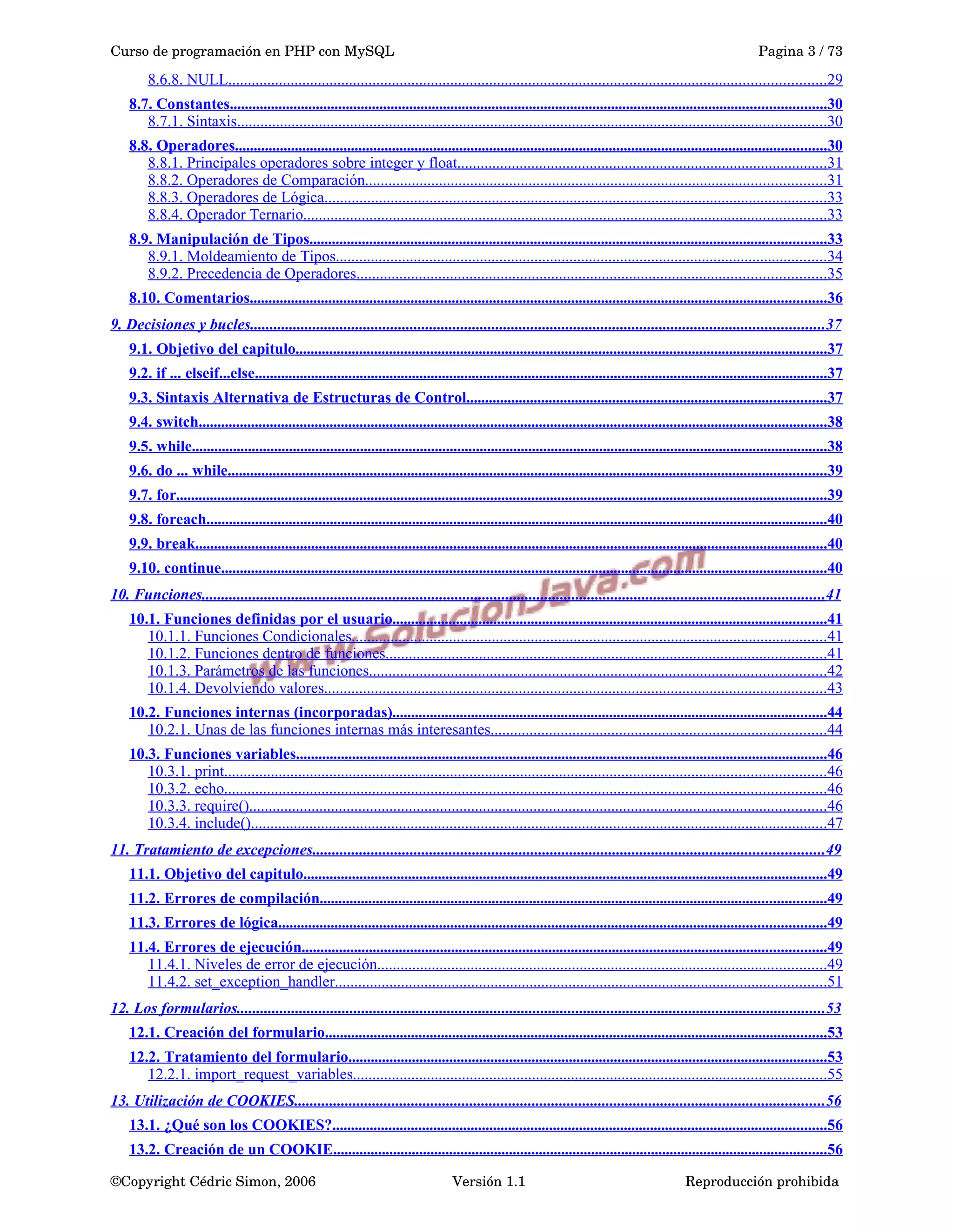 Curso de programación en PHP con MySQL Pagina 3 / 73
8.6.8. NULL.........................................................................................................................................................29
8.7. Constantes...............................................................................................................................................................30
8.7.1. Sintaxis.......................................................................................................................................................30
8.8. Operadores..............................................................................................................................................................30
8.8.1. Principales operadores sobre integer y float...............................................................................................31
8.8.2. Operadores de Comparación......................................................................................................................31
8.8.3. Operadores de Lógica.................................................................................................................................33
8.8.4. Operador Ternario......................................................................................................................................33
8.9. Manipulación de Tipos..........................................................................................................................................33
8.9.1. Moldeamiento de Tipos..............................................................................................................................34
8.9.2. Precedencia de Operadores........................................................................................................................35
8.10. Comentarios..........................................................................................................................................................36
9. Decisiones y bucles...................................................................................................................................................37
9.1. Objetivo del capitulo..............................................................................................................................................37
9.2. if ... elseif...else.........................................................................................................................................................37
9.3. Sintaxis Alternativa de Estructuras de Control................................................................................................37
9.4. switch........................................................................................................................................................................38
9.5. while..........................................................................................................................................................................38
9.6. do ... while................................................................................................................................................................39
9.7. for..............................................................................................................................................................................39
9.8. foreach......................................................................................................................................................................40
9.9. break.........................................................................................................................................................................40
9.10. continue..................................................................................................................................................................40
10. Funciones................................................................................................................................................................41
10.1. Funciones definidas por el usuario....................................................................................................................41
10.1.1. Funciones Condicionales..........................................................................................................................41
10.1.2. Funciones dentro de funciones.................................................................................................................41
10.1.3. Parámetros de las funciones.....................................................................................................................42
10.1.4. Devolviendo valores.................................................................................................................................43
10.2. Funciones internas (incorporadas)....................................................................................................................44
10.2.1. Unas de las funciones internas más interesantes......................................................................................44
10.3. Funciones variables..............................................................................................................................................46
10.3.1. print..........................................................................................................................................................46
10.3.2. echo..........................................................................................................................................................46
10.3.3. require()....................................................................................................................................................46
10.3.4. include()....................................................................................................................................................47
11. Tratamiento de excepciones...................................................................................................................................49
11.1. Objetivo del capitulo............................................................................................................................................49
11.2. Errores de compilación.......................................................................................................................................49
11.3. Errores de lógica..................................................................................................................................................49
11.4. Errores de ejecución............................................................................................................................................49
11.4.1. Niveles de error de ejecución...................................................................................................................49
11.4.2. set_exception_handler..............................................................................................................................51
12. Los formularios.......................................................................................................................................................53
12.1. Creación del formulario......................................................................................................................................53
12.2. Tratamiento del formulario................................................................................................................................53
12.2.1. import_request_variables.........................................................................................................................55
13. Utilización de COOKIES........................................................................................................................................56
13.1. ¿Qué son los COOKIES?....................................................................................................................................56
13.2. Creación de un COOKIE....................................................................................................................................56
©Copyright Cédric Simon, 2006 Versión 1.1 Reproducción prohibida 
 