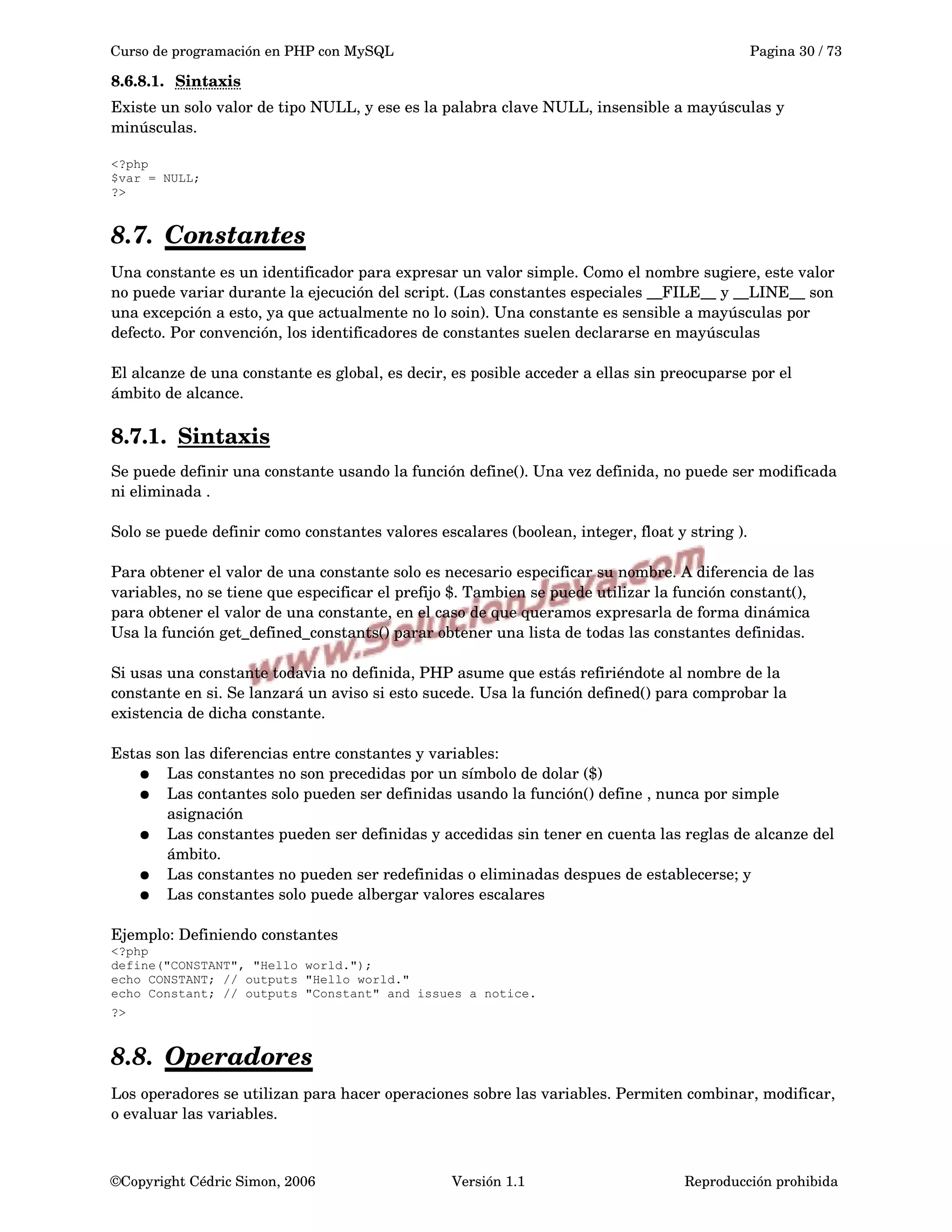 Curso de programación en PHP con MySQL Pagina 30 / 73
8.6.8.1. Sintaxis   
Existe un solo valor de tipo NULL, y ese es la palabra clave NULL, insensible a mayúsculas y 
minúsculas.
<?php
$var = NULL;
?>
8.7. Constantes   
Una constante es un identificador para expresar un valor simple. Como el nombre sugiere, este valor 
no puede variar durante la ejecución del script. (Las constantes especiales __FILE__ y __LINE__ son 
una excepción a esto, ya que actualmente no lo soin). Una constante es sensible a mayúsculas por 
defecto. Por convención, los identificadores de constantes suelen declararse en mayúsculas
El alcanze de una constante es global, es decir, es posible acceder a ellas sin preocuparse por el 
ámbito de alcance.
8.7.1. Sintaxis   
Se puede definir una constante usando la función define(). Una vez definida, no puede ser modificada 
ni eliminada .
Solo se puede definir como constantes valores escalares (boolean, integer, float y string ).
Para obtener el valor de una constante solo es necesario especificar su nombre. A diferencia de las 
variables, no se tiene que especificar el prefijo $. Tambien se puede utilizar la función constant(), 
para obtener el valor de una constante, en el caso de que queramos expresarla de forma dinámica 
Usa la función get_defined_constants() parar obtener una lista de todas las constantes definidas.
Si usas una constante todavia no definida, PHP asume que estás refiriéndote al nombre de la 
constante en si. Se lanzará un aviso si esto sucede. Usa la función defined() para comprobar la 
existencia de dicha constante.
Estas son las diferencias entre constantes y variables:
● Las constantes no son precedidas por un símbolo de dolar ($)
● Las contantes solo pueden ser definidas usando la función() define , nunca por simple 
asignación
● Las constantes pueden ser definidas y accedidas sin tener en cuenta las reglas de alcanze del 
ámbito.
● Las constantes no pueden ser redefinidas o eliminadas despues de establecerse; y
● Las constantes solo puede albergar valores escalares 
Ejemplo: Definiendo constantes
<?php
define("CONSTANT", "Hello world.");
echo CONSTANT; // outputs "Hello world."
echo Constant; // outputs "Constant" and issues a notice.
?> 
8.8. Operadores   
Los operadores se utilizan para hacer operaciones sobre las variables. Permiten combinar, modificar, 
o evaluar las variables.
©Copyright Cédric Simon, 2006 Versión 1.1 Reproducción prohibida 
 
