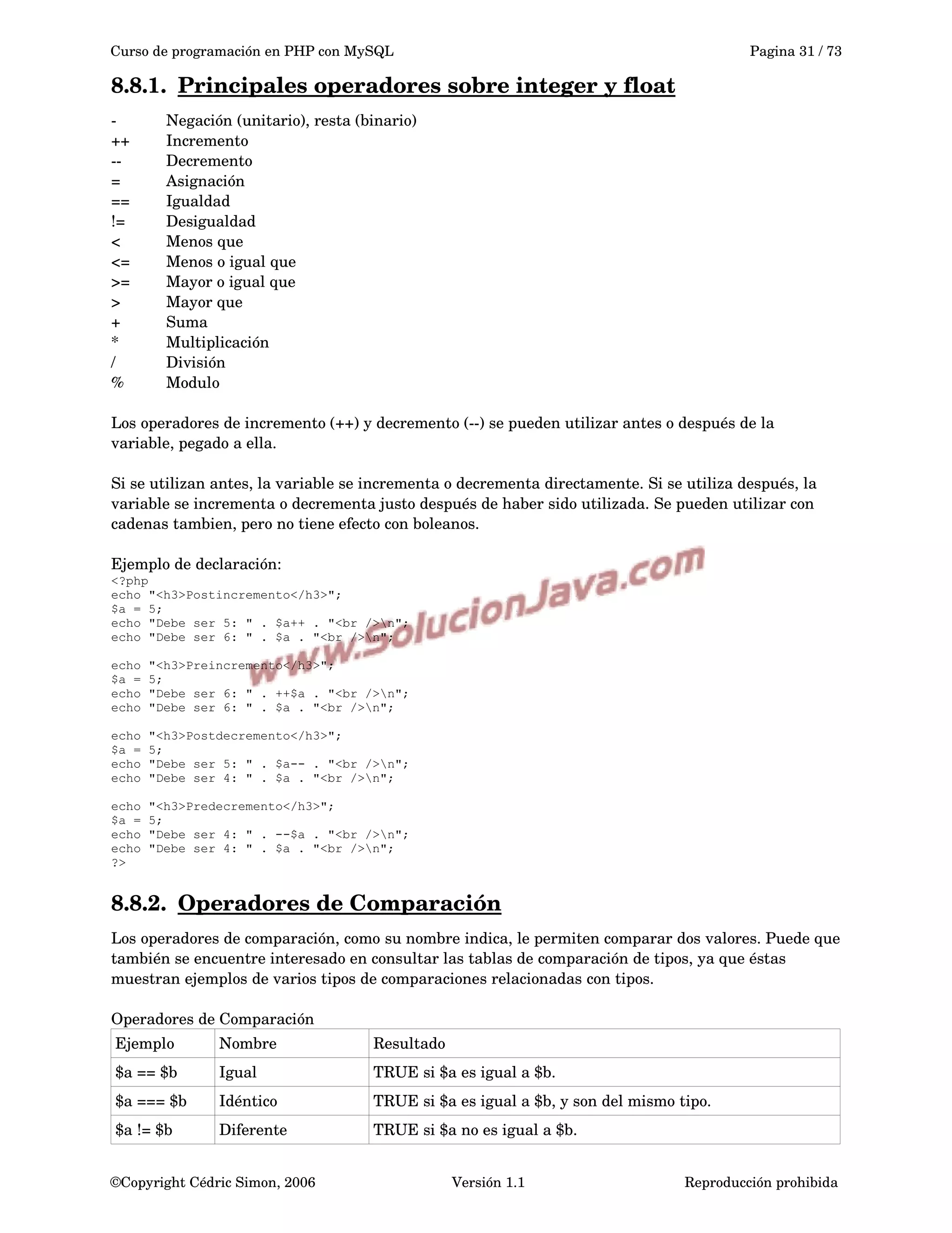 Curso de programación en PHP con MySQL Pagina 31 / 73
8.8.1. Principales operadores sobre integer y float   
­ Negación (unitario), resta (binario)
++ Incremento
­­ Decremento
= Asignación
== Igualdad
!= Desigualdad
< Menos que
<= Menos o igual que
>= Mayor o igual que
> Mayor que
+ Suma
* Multiplicación
/ División
% Modulo
Los operadores de incremento (++) y decremento (­­) se pueden utilizar antes o después de la 
variable, pegado a ella.
Si se utilizan antes, la variable se incrementa o decrementa directamente. Si se utiliza después, la 
variable se incrementa o decrementa justo después de haber sido utilizada. Se pueden utilizar con 
cadenas tambien, pero no tiene efecto con boleanos.
Ejemplo de declaración: 
<?php
echo "<h3>Postincremento</h3>";
$a = 5;
echo "Debe ser 5: " . $a++ . "<br />n";
echo "Debe ser 6: " . $a . "<br />n";
echo "<h3>Preincremento</h3>";
$a = 5;
echo "Debe ser 6: " . ++$a . "<br />n";
echo "Debe ser 6: " . $a . "<br />n";
echo "<h3>Postdecremento</h3>";
$a = 5;
echo "Debe ser 5: " . $a-- . "<br />n";
echo "Debe ser 4: " . $a . "<br />n";
echo "<h3>Predecremento</h3>";
$a = 5;
echo "Debe ser 4: " . --$a . "<br />n";
echo "Debe ser 4: " . $a . "<br />n";
?>
8.8.2. Operadores de Comparación   
Los operadores de comparación, como su nombre indica, le permiten comparar dos valores. Puede que 
también se encuentre interesado en consultar las tablas de comparación de tipos, ya que éstas 
muestran ejemplos de varios tipos de comparaciones relacionadas con tipos.
Operadores de Comparación
Ejemplo Nombre Resultado
$a == $b Igual TRUE si $a es igual a $b.
$a === $b Idéntico TRUE si $a es igual a $b, y son del mismo tipo. 
$a != $b Diferente TRUE si $a no es igual a $b.
©Copyright Cédric Simon, 2006 Versión 1.1 Reproducción prohibida 
 
