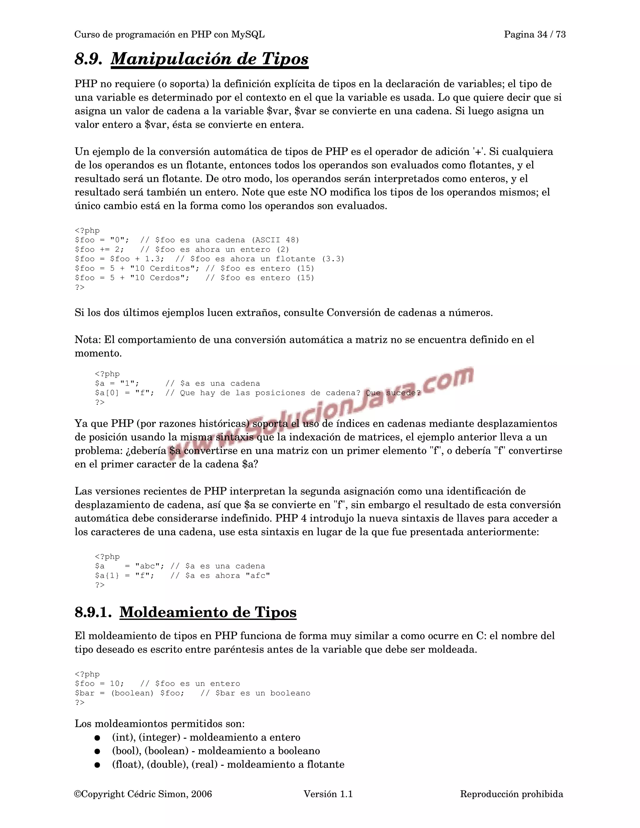 Curso de programación en PHP con MySQL Pagina 34 / 73
8.9. Manipulación de Tipos   
PHP no requiere (o soporta) la definición explícita de tipos en la declaración de variables; el tipo de 
una variable es determinado por el contexto en el que la variable es usada. Lo que quiere decir que si 
asigna un valor de cadena a la variable $var, $var se convierte en una cadena. Si luego asigna un 
valor entero a $var, ésta se convierte en entera.
Un ejemplo de la conversión automática de tipos de PHP es el operador de adición '+'. Si cualquiera 
de los operandos es un flotante, entonces todos los operandos son evaluados como flotantes, y el 
resultado será un flotante. De otro modo, los operandos serán interpretados como enteros, y el 
resultado será también un entero. Note que este NO modifica los tipos de los operandos mismos; el 
único cambio está en la forma como los operandos son evaluados.
<?php
$foo = "0"; // $foo es una cadena (ASCII 48)
$foo += 2; // $foo es ahora un entero (2)
$foo = $foo + 1.3; // $foo es ahora un flotante (3.3)
$foo = 5 + "10 Cerditos"; // $foo es entero (15)
$foo = 5 + "10 Cerdos"; // $foo es entero (15)
?>
Si los dos últimos ejemplos lucen extraños, consulte Conversión de cadenas a números.
Nota: El comportamiento de una conversión automática a matriz no se encuentra definido en el 
momento.
<?php
$a = "1"; // $a es una cadena
$a[0] = "f"; // Que hay de las posiciones de cadena? Que sucede?
?>
Ya que PHP (por razones históricas) soporta el uso de índices en cadenas mediante desplazamientos 
de posición usando la misma sintaxis que la indexación de matrices, el ejemplo anterior lleva a un 
problema: ¿debería $a convertirse en una matriz con un primer elemento "f", o debería "f" convertirse 
en el primer caracter de la cadena $a?
Las versiones recientes de PHP interpretan la segunda asignación como una identificación de 
desplazamiento de cadena, así que $a se convierte en "f", sin embargo el resultado de esta conversión 
automática debe considerarse indefinido. PHP 4 introdujo la nueva sintaxis de llaves para acceder a 
los caracteres de una cadena, use esta sintaxis en lugar de la que fue presentada anteriormente:
<?php
$a = "abc"; // $a es una cadena
$a{1} = "f"; // $a es ahora "afc"
?>
8.9.1. Moldeamiento de Tipos   
El moldeamiento de tipos en PHP funciona de forma muy similar a como ocurre en C: el nombre del 
tipo deseado es escrito entre paréntesis antes de la variable que debe ser moldeada.
<?php
$foo = 10; // $foo es un entero
$bar = (boolean) $foo; // $bar es un booleano
?>
Los moldeamiontos permitidos son:
● (int), (integer) ­ moldeamiento a entero
● (bool), (boolean) ­ moldeamiento a booleano
● (float), (double), (real) ­ moldeamiento a flotante
©Copyright Cédric Simon, 2006 Versión 1.1 Reproducción prohibida 
 