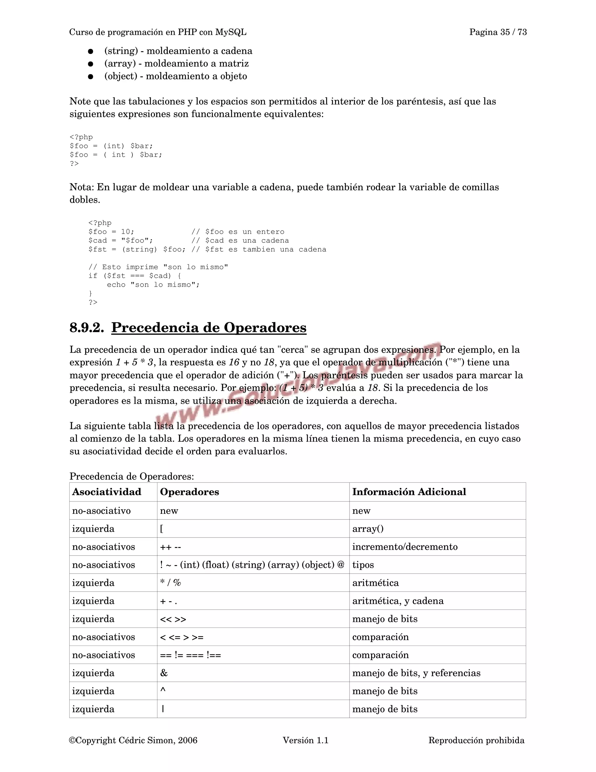 Curso de programación en PHP con MySQL Pagina 35 / 73
● (string) ­ moldeamiento a cadena
● (array) ­ moldeamiento a matriz
● (object) ­ moldeamiento a objeto
Note que las tabulaciones y los espacios son permitidos al interior de los paréntesis, así que las 
siguientes expresiones son funcionalmente equivalentes:
<?php
$foo = (int) $bar;
$foo = ( int ) $bar;
?>
Nota: En lugar de moldear una variable a cadena, puede también rodear la variable de comillas 
dobles.
<?php
$foo = 10; // $foo es un entero
$cad = "$foo"; // $cad es una cadena
$fst = (string) $foo; // $fst es tambien una cadena
// Esto imprime "son lo mismo"
if ($fst === $cad) {
echo "son lo mismo";
}
?>
8.9.2. Precedencia de Operadores   
La precedencia de un operador indica qué tan "cerca" se agrupan dos expresiones. Por ejemplo, en la 
expresión 1 + 5 * 3, la respuesta es 16 y no 18, ya que el operador de multiplicación ("*") tiene una 
mayor precedencia que el operador de adición ("+"). Los paréntesis pueden ser usados para marcar la 
precedencia, si resulta necesario. Por ejemplo: (1 + 5) * 3 evalúa a 18. Si la precedencia de los 
operadores es la misma, se utiliza una asociación de izquierda a derecha. 
La siguiente tabla lista la precedencia de los operadores, con aquellos de mayor precedencia listados 
al comienzo de la tabla. Los operadores en la misma línea tienen la misma precedencia, en cuyo caso 
su asociatividad decide el orden para evaluarlos. 
Precedencia de Operadores:
Asociatividad Operadores Información Adicional
no­asociativo new new
izquierda [ array()
no­asociativos ++ ­­ incremento/decremento
no­asociativos ! ~ ­ (int) (float) (string) (array) (object) @ tipos
izquierda * / % aritmética
izquierda + ­ . aritmética, y cadena
izquierda << >> manejo de bits
no­asociativos < <= > >= comparación
no­asociativos == != === !== comparación
izquierda & manejo de bits, y referencias
izquierda ^ manejo de bits
izquierda | manejo de bits
©Copyright Cédric Simon, 2006 Versión 1.1 Reproducción prohibida 
 