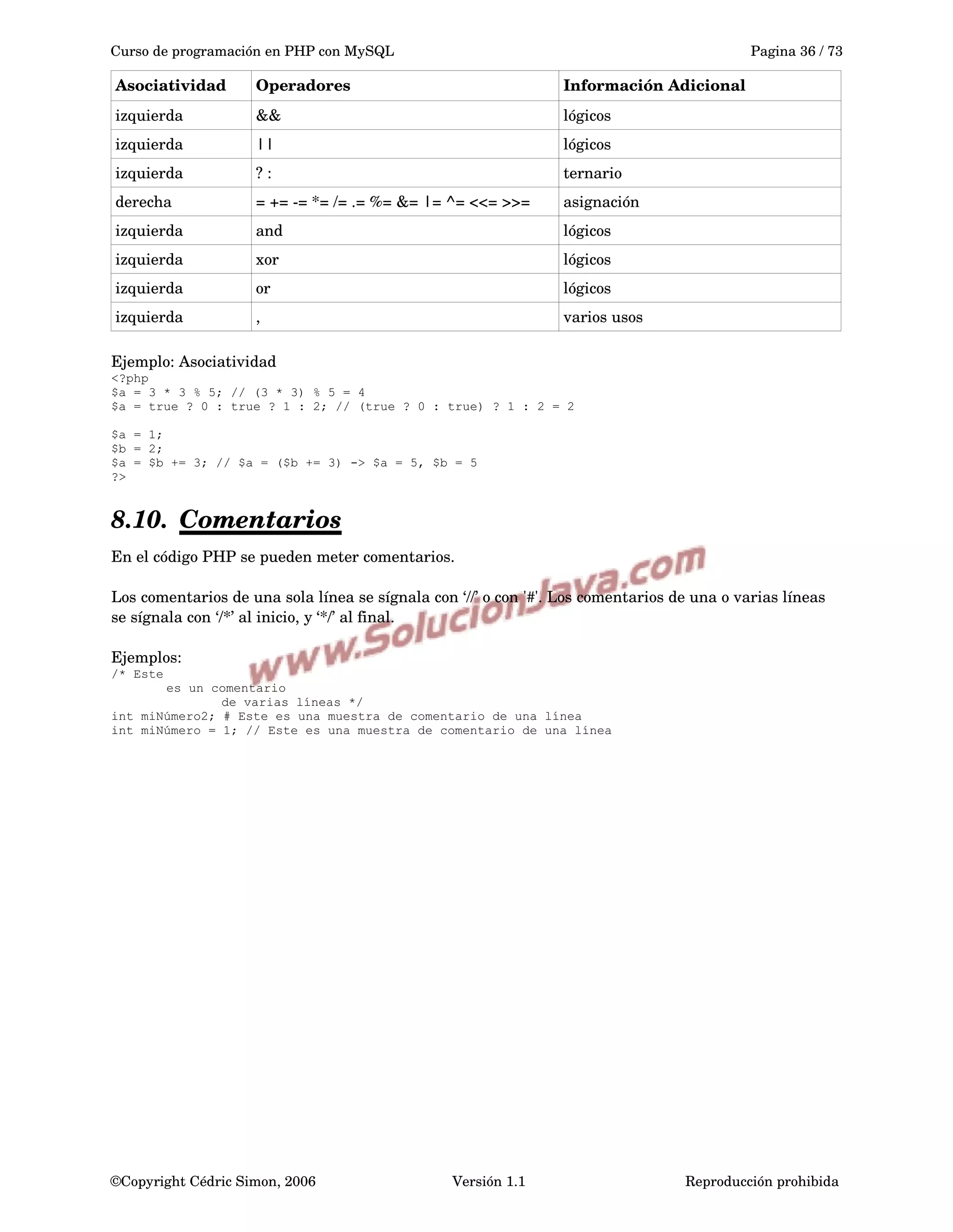 Curso de programación en PHP con MySQL Pagina 36 / 73
Asociatividad Operadores Información Adicional
izquierda && lógicos
izquierda || lógicos
izquierda ? : ternario
derecha = += ­= *= /= .= %= &= |= ^= <<= >>=  asignación
izquierda and lógicos
izquierda xor lógicos
izquierda or lógicos
izquierda , varios usos
Ejemplo: Asociatividad
<?php
$a = 3 * 3 % 5; // (3 * 3) % 5 = 4
$a = true ? 0 : true ? 1 : 2; // (true ? 0 : true) ? 1 : 2 = 2
$a = 1;
$b = 2;
$a = $b += 3; // $a = ($b += 3) -> $a = 5, $b = 5
?>
8.10. Comentarios   
En el código PHP se pueden meter comentarios. 
Los comentarios de una sola línea se sígnala con ‘//’ o con '#'. Los comentarios de una o varias líneas 
se sígnala con ‘/*’ al inicio, y ‘*/’ al final.
Ejemplos:
/* Este
es un comentario
de varias líneas */
int miNúmero2; # Este es una muestra de comentario de una línea
int miNúmero = 1; // Este es una muestra de comentario de una línea
©Copyright Cédric Simon, 2006 Versión 1.1 Reproducción prohibida 
 