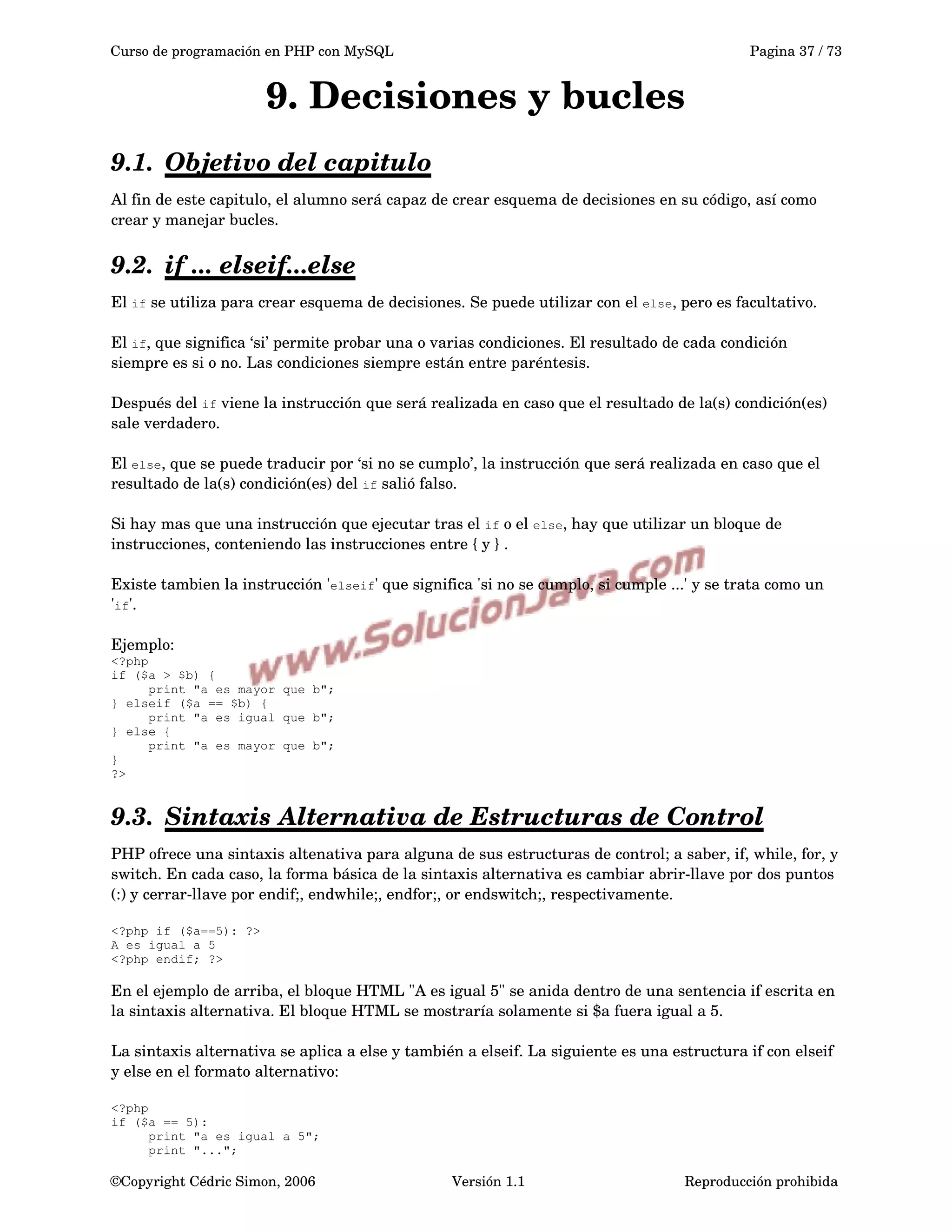 Curso de programación en PHP con MySQL Pagina 37 / 73
9. Decisiones y bucles
9.1. Objetivo del capitulo   
Al fin de este capitulo, el alumno será capaz de crear esquema de decisiones en su código, así como 
crear y manejar bucles.
9.2. if ... elseif...else   
El if se utiliza para crear esquema de decisiones. Se puede utilizar con el else, pero es facultativo.
El if, que significa ‘si’ permite probar una o varias condiciones. El resultado de cada condición 
siempre es si o no. Las condiciones siempre están entre paréntesis.
Después del if viene la instrucción que será realizada en caso que el resultado de la(s) condición(es) 
sale verdadero.
El else, que se puede traducir por ‘si no se cumplo’, la instrucción que será realizada en caso que el 
resultado de la(s) condición(es) del if salió falso.
Si hay mas que una instrucción que ejecutar tras el if o el else, hay que utilizar un bloque de 
instrucciones, conteniendo las instrucciones entre { y } .
Existe tambien la instrucción 'elseif' que significa 'si no se cumplo, si cumple ...' y se trata como un 
'if'.
Ejemplo:
<?php
if ($a > $b) {
print "a es mayor que b";
} elseif ($a == $b) {
print "a es igual que b";
} else {
print "a es mayor que b";
}
?>
9.3. Sintaxis Alternativa de Estructuras de Control   
PHP ofrece una sintaxis altenativa para alguna de sus estructuras de control; a saber, if, while, for, y 
switch. En cada caso, la forma básica de la sintaxis alternativa es cambiar abrir­llave por dos puntos 
(:) y cerrar­llave por endif;, endwhile;, endfor;, or endswitch;, respectivamente.
<?php if ($a==5): ?>
A es igual a 5
<?php endif; ?>
En el ejemplo de arriba, el bloque HTML "A es igual 5" se anida dentro de una sentencia if escrita en 
la sintaxis alternativa. El bloque HTML se mostraría solamente si $a fuera igual a 5.
La sintaxis alternativa se aplica a else y también a elseif. La siguiente es una estructura if con elseif 
y else en el formato alternativo:
<?php
if ($a == 5):
print "a es igual a 5";
print "...";
©Copyright Cédric Simon, 2006 Versión 1.1 Reproducción prohibida 
 
