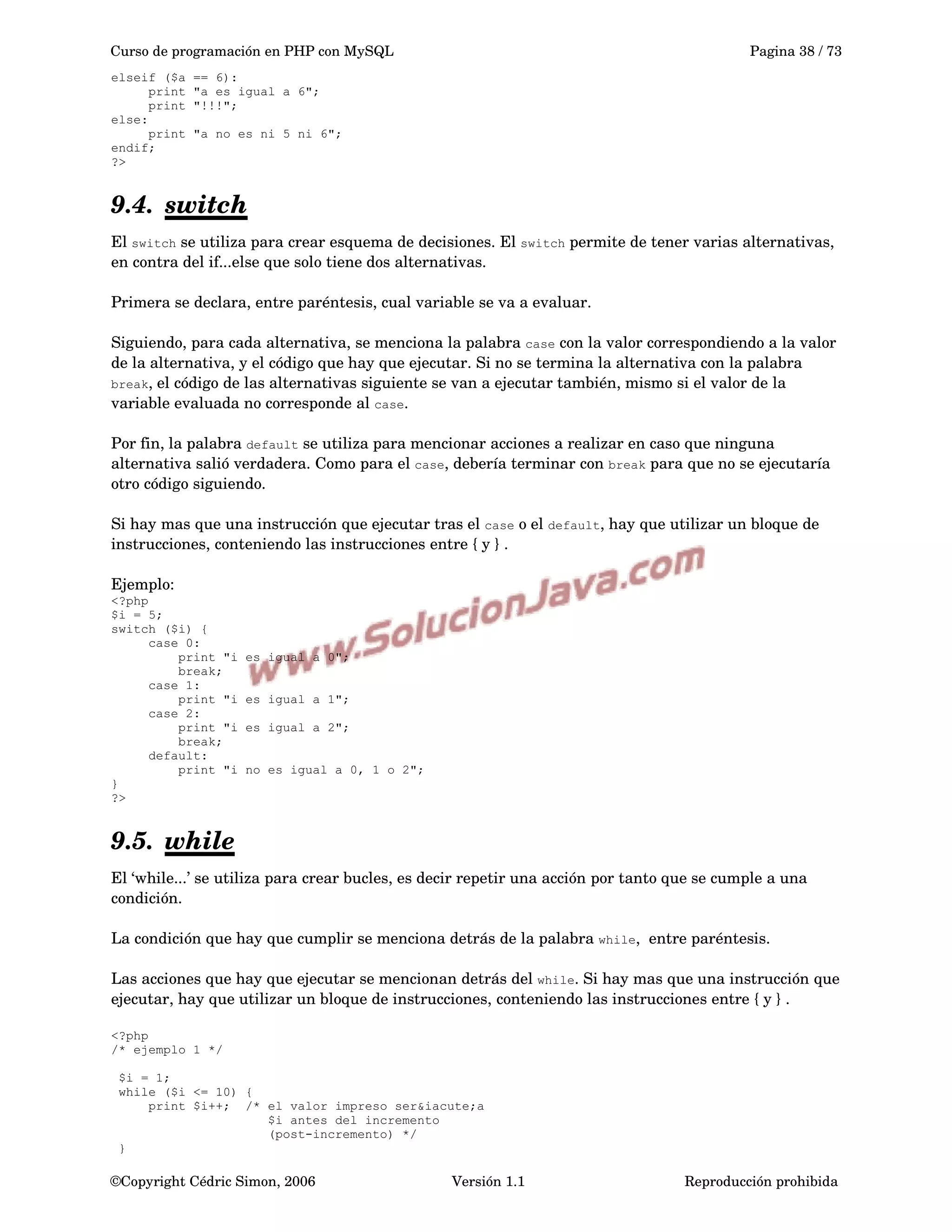 Curso de programación en PHP con MySQL Pagina 38 / 73
elseif ($a == 6):
print "a es igual a 6";
print "!!!";
else:
print "a no es ni 5 ni 6";
endif;
?>
9.4. switch   
El switch se utiliza para crear esquema de decisiones. El switch permite de tener varias alternativas, 
en contra del if...else que solo tiene dos alternativas.
Primera se declara, entre paréntesis, cual variable se va a evaluar. 
Siguiendo, para cada alternativa, se menciona la palabra case con la valor correspondiendo a la valor 
de la alternativa, y el código que hay que ejecutar. Si no se termina la alternativa con la palabra 
break, el código de las alternativas siguiente se van a ejecutar también, mismo si el valor de la 
variable evaluada no corresponde al case. 
Por fin, la palabra default se utiliza para mencionar acciones a realizar en caso que ninguna 
alternativa salió verdadera. Como para el case, debería terminar con break para que no se ejecutaría 
otro código siguiendo.
 
Si hay mas que una instrucción que ejecutar tras el case o el default, hay que utilizar un bloque de 
instrucciones, conteniendo las instrucciones entre { y } .
Ejemplo:
<?php
$i = 5;
switch ($i) {
case 0:
print "i es igual a 0";
break;
case 1:
print "i es igual a 1";
case 2:
print "i es igual a 2";
break;
default:
print "i no es igual a 0, 1 o 2";
}
?>
9.5. while   
El ‘while...’ se utiliza para crear bucles, es decir repetir una acción por tanto que se cumple a una 
condición.
La condición que hay que cumplir se menciona detrás de la palabra while,  entre paréntesis.
Las acciones que hay que ejecutar se mencionan detrás del while. Si hay mas que una instrucción que 
ejecutar, hay que utilizar un bloque de instrucciones, conteniendo las instrucciones entre { y } .
<?php
/* ejemplo 1 */
$i = 1;
while ($i <= 10) {
print $i++; /* el valor impreso ser&iacute;a
$i antes del incremento
(post-incremento) */
}
©Copyright Cédric Simon, 2006 Versión 1.1 Reproducción prohibida 
 