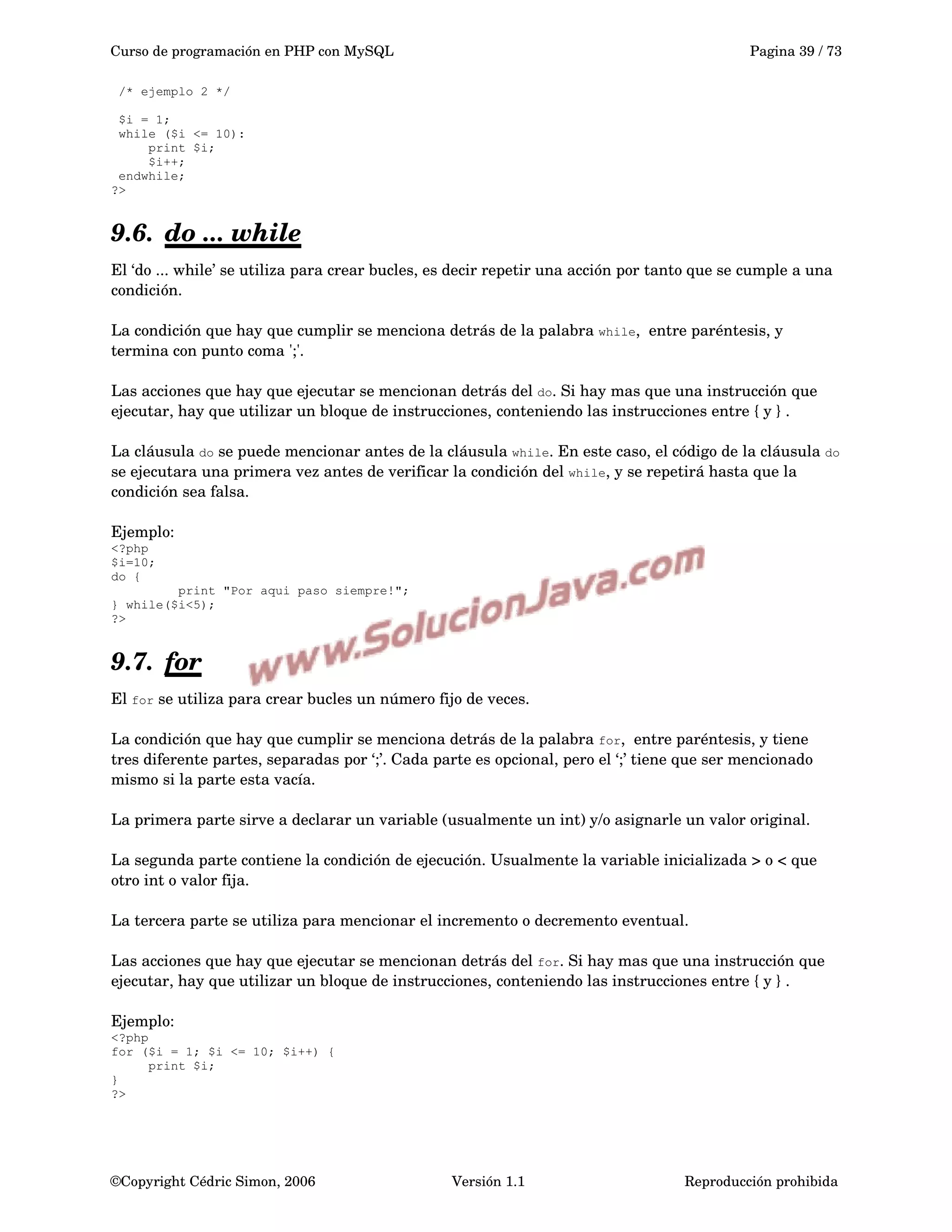Curso de programación en PHP con MySQL Pagina 39 / 73
/* ejemplo 2 */
$i = 1;
while ($i <= 10):
print $i;
$i++;
endwhile;
?>
9.6. do ... while   
El ‘do ... while’ se utiliza para crear bucles, es decir repetir una acción por tanto que se cumple a una 
condición.
La condición que hay que cumplir se menciona detrás de la palabra while,  entre paréntesis, y 
termina con punto coma ';'.
Las acciones que hay que ejecutar se mencionan detrás del do. Si hay mas que una instrucción que 
ejecutar, hay que utilizar un bloque de instrucciones, conteniendo las instrucciones entre { y } .
La cláusula do se puede mencionar antes de la cláusula while. En este caso, el código de la cláusula do
se ejecutara una primera vez antes de verificar la condición del while, y se repetirá hasta que la 
condición sea falsa.
Ejemplo:
<?php
$i=10;
do {
print "Por aqui paso siempre!";
} while($i<5);
?>
9.7. for   
El for se utiliza para crear bucles un número fijo de veces.
La condición que hay que cumplir se menciona detrás de la palabra for,  entre paréntesis, y tiene 
tres diferente partes, separadas por ‘;’. Cada parte es opcional, pero el ‘;’ tiene que ser mencionado 
mismo si la parte esta vacía.
La primera parte sirve a declarar un variable (usualmente un int) y/o asignarle un valor original.
La segunda parte contiene la condición de ejecución. Usualmente la variable inicializada > o < que 
otro int o valor fija.
La tercera parte se utiliza para mencionar el incremento o decremento eventual.
Las acciones que hay que ejecutar se mencionan detrás del for. Si hay mas que una instrucción que 
ejecutar, hay que utilizar un bloque de instrucciones, conteniendo las instrucciones entre { y } .
Ejemplo:
<?php
for ($i = 1; $i <= 10; $i++) {
print $i;
}
?>
©Copyright Cédric Simon, 2006 Versión 1.1 Reproducción prohibida 
 