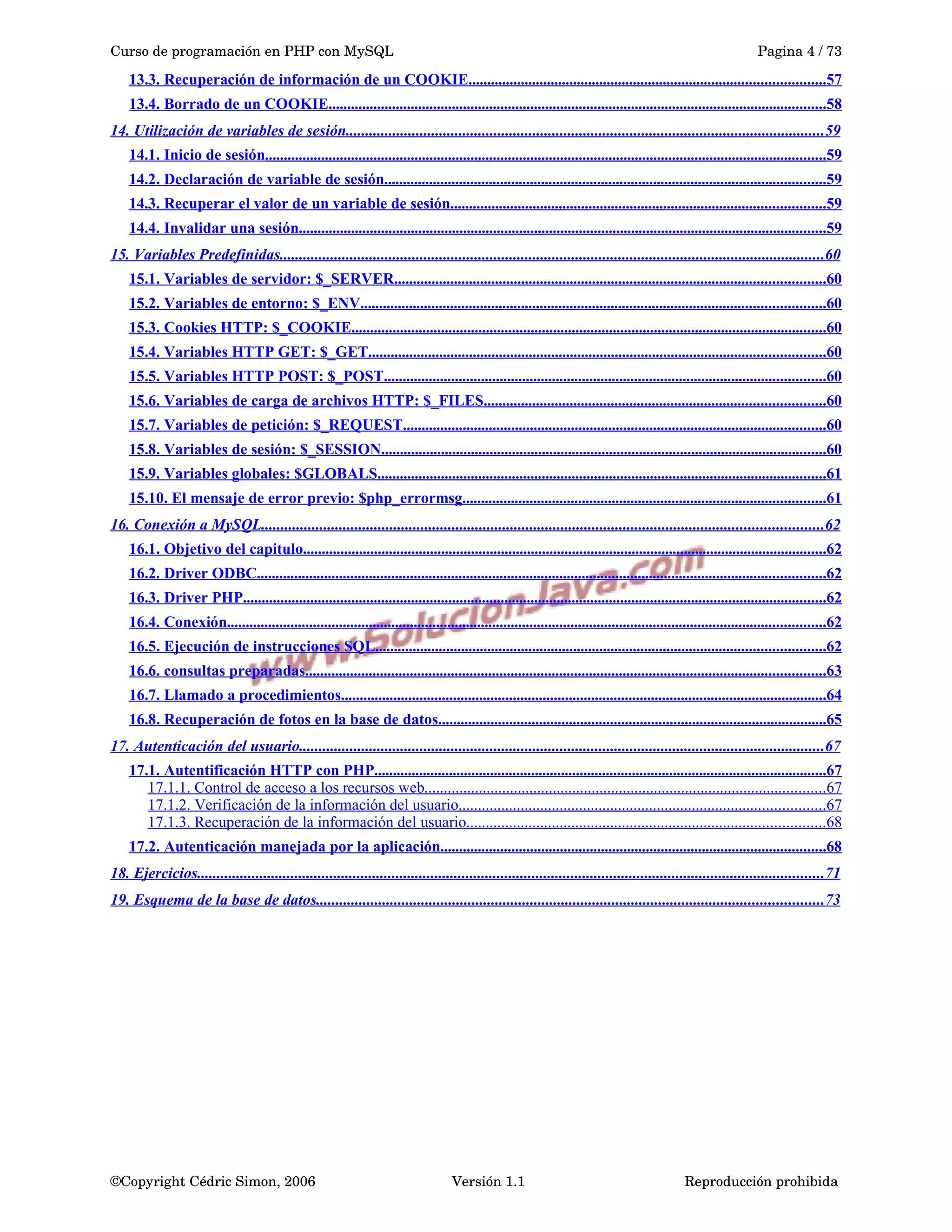 Curso de programación en PHP con MySQL Pagina 4 / 73
13.3. Recuperación de información de un COOKIE...............................................................................................57
13.4. Borrado de un COOKIE.....................................................................................................................................58
14. Utilización de variables de sesión...........................................................................................................................59
14.1. Inicio de sesión......................................................................................................................................................59
14.2. Declaración de variable de sesión......................................................................................................................59
14.3. Recuperar el valor de un variable de sesión....................................................................................................59
14.4. Invalidar una sesión.............................................................................................................................................59
15. Variables Predefinidas............................................................................................................................................60
15.1. Variables de servidor: $_SERVER...................................................................................................................60
15.2. Variables de entorno: $_ENV............................................................................................................................60
15.3. Cookies HTTP: $_COOKIE...............................................................................................................................60
15.4. Variables HTTP GET: $_GET..........................................................................................................................60
15.5. Variables HTTP POST: $_POST......................................................................................................................60
15.6. Variables de carga de archivos HTTP: $_FILES...........................................................................................60
15.7. Variables de petición: $_REQUEST.................................................................................................................60
15.8. Variables de sesión: $_SESSION.......................................................................................................................60
15.9. Variables globales: $GLOBALS........................................................................................................................61
15.10. El mensaje de error previo: $php_errormsg.................................................................................................61
16. Conexión a MySQL................................................................................................................................................62
16.1. Objetivo del capitulo............................................................................................................................................62
16.2. Driver ODBC........................................................................................................................................................62
16.3. Driver PHP............................................................................................................................................................62
16.4. Conexión................................................................................................................................................................62
16.5. Ejecución de instrucciones SQL........................................................................................................................62
16.6. consultas preparadas...........................................................................................................................................63
16.7. Llamado a procedimientos..................................................................................................................................64
16.8. Recuperación de fotos en la base de datos........................................................................................................65
17. Autenticación del usuario.......................................................................................................................................67
17.1. Autentificación HTTP con PHP.........................................................................................................................67
17.1.1. Control de acceso a los recursos web.......................................................................................................67
17.1.2. Verificación de la información del usuario..............................................................................................67
17.1.3. Recuperación de la información del usuario............................................................................................68
17.2. Autenticación manejada por la aplicación.......................................................................................................68
18. Ejercicios.................................................................................................................................................................71
19. Esquema de la base de datos..................................................................................................................................73
©Copyright Cédric Simon, 2006 Versión 1.1 Reproducción prohibida 
 