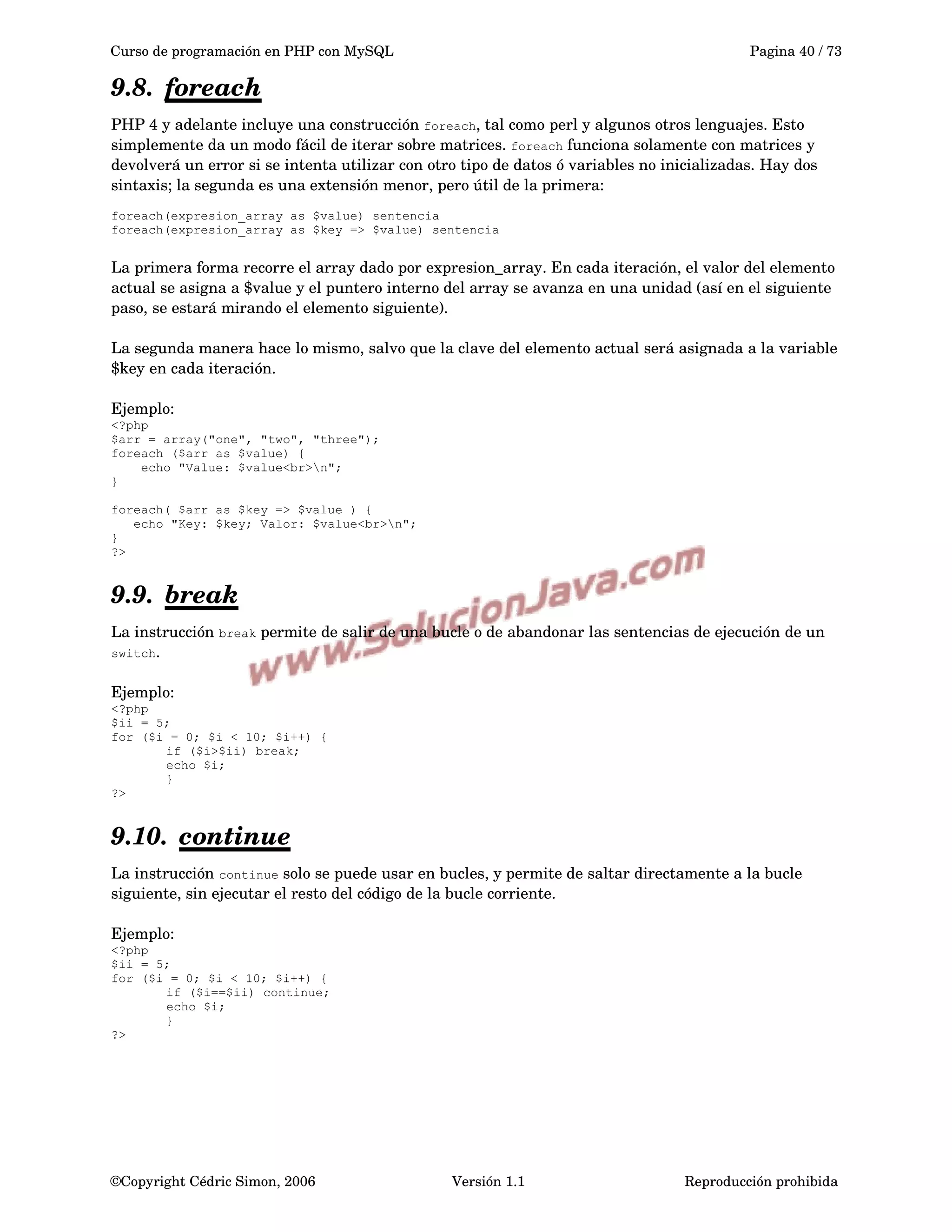Curso de programación en PHP con MySQL Pagina 40 / 73
9.8. foreach   
PHP 4 y adelante incluye una construcción foreach, tal como perl y algunos otros lenguajes. Esto 
simplemente da un modo fácil de iterar sobre matrices. foreach funciona solamente con matrices y 
devolverá un error si se intenta utilizar con otro tipo de datos ó variables no inicializadas. Hay dos 
sintaxis; la segunda es una extensión menor, pero útil de la primera:
foreach(expresion_array as $value) sentencia
foreach(expresion_array as $key => $value) sentencia
La primera forma recorre el array dado por expresion_array. En cada iteración, el valor del elemento 
actual se asigna a $value y el puntero interno del array se avanza en una unidad (así en el siguiente 
paso, se estará mirando el elemento siguiente).
La segunda manera hace lo mismo, salvo que la clave del elemento actual será asignada a la variable 
$key en cada iteración.
Ejemplo:
<?php
$arr = array("one", "two", "three");
foreach ($arr as $value) {
echo "Value: $value<br>n";
}
foreach( $arr as $key => $value ) {
echo "Key: $key; Valor: $value<br>n";
}
?>
9.9. break   
La instrucción break permite de salir de una bucle o de abandonar las sentencias de ejecución de un 
switch. 
Ejemplo:
<?php
$ii = 5;
for ($i = 0; $i < 10; $i++) {
if ($i>$ii) break;
echo $i;
}
?>
9.10. continue   
La instrucción continue solo se puede usar en bucles, y permite de saltar directamente a la bucle 
siguiente, sin ejecutar el resto del código de la bucle corriente.
Ejemplo:
<?php
$ii = 5;
for ($i = 0; $i < 10; $i++) {
if ($i==$ii) continue;
echo $i;
}
?>
©Copyright Cédric Simon, 2006 Versión 1.1 Reproducción prohibida 
 